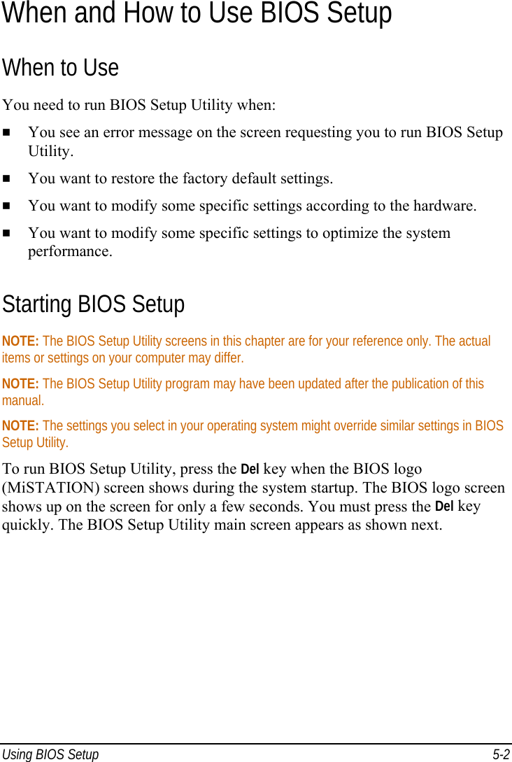  Using BIOS Setup  5-2 When and How to Use BIOS Setup When to Use You need to run BIOS Setup Utility when:   You see an error message on the screen requesting you to run BIOS Setup Utility.   You want to restore the factory default settings.   You want to modify some specific settings according to the hardware.   You want to modify some specific settings to optimize the system performance. Starting BIOS Setup NOTE: The BIOS Setup Utility screens in this chapter are for your reference only. The actual items or settings on your computer may differ. NOTE: The BIOS Setup Utility program may have been updated after the publication of this manual. NOTE: The settings you select in your operating system might override similar settings in BIOS Setup Utility. To run BIOS Setup Utility, press the Del key when the BIOS logo (MiSTATION) screen shows during the system startup. The BIOS logo screen shows up on the screen for only a few seconds. You must press the Del key quickly. The BIOS Setup Utility main screen appears as shown next. 