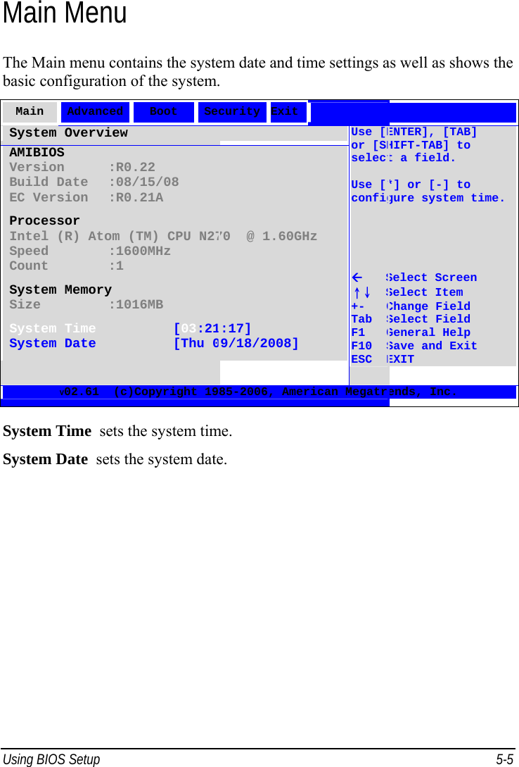  Using BIOS Setup  5-5 Main Menu The Main menu contains the system date and time settings as well as shows the basic configuration of the system. Main  Advanced  Boot  Security Exit  System Overview AMIBIOS Version :R0.22 Build Date :08/15/08 EC Version :R0.21A Processor Intel (R) Atom (TM) CPU N270  @ 1.60GHz Speed   :1600MHz Count   :1 System Memory Size   :1016MB System Time [03:21:17] System Date [Thu 09/18/2008] Use [ENTER], [TAB] or [SHIFT-TAB] to select a field.  Use [*] or [-] to configure system time.         Select Screen ↑↓  Select Item +-   Change Field Tab  Select Field F1   General Help F10  Save and Exit ESC  EXIT V02.61  (c)Copyright 1985-2006, American Megatrends, Inc.  System Time  sets the system time. System Date  sets the system date. 