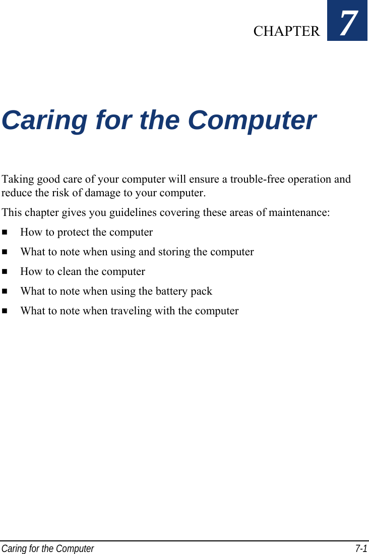  Caring for the Computer  7-1 Chapter   7  Caring for the Computer Taking good care of your computer will ensure a trouble-free operation and reduce the risk of damage to your computer. This chapter gives you guidelines covering these areas of maintenance:   How to protect the computer   What to note when using and storing the computer   How to clean the computer   What to note when using the battery pack   What to note when traveling with the computer  CHAPTER 
