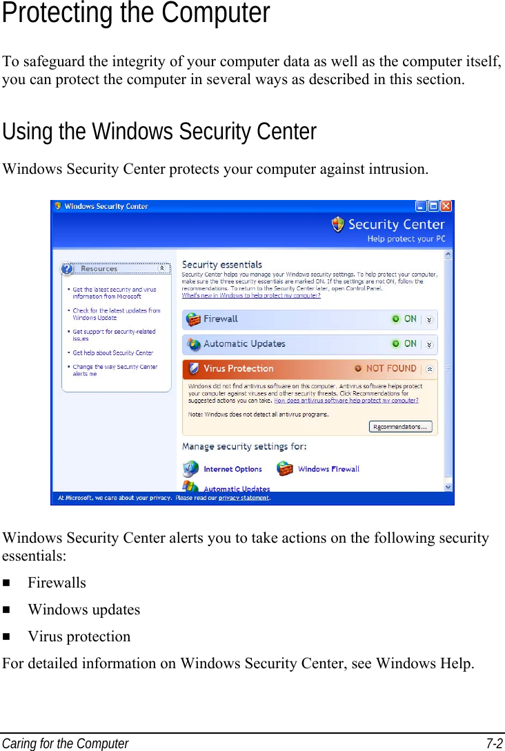  Caring for the Computer  7-2 Protecting the Computer To safeguard the integrity of your computer data as well as the computer itself, you can protect the computer in several ways as described in this section. Using the Windows Security Center Windows Security Center protects your computer against intrusion.  Windows Security Center alerts you to take actions on the following security essentials:   Firewalls   Windows updates   Virus protection For detailed information on Windows Security Center, see Windows Help. 