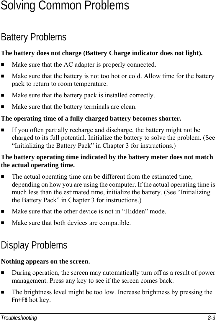  Troubleshooting 8-3 Solving Common Problems Battery Problems The battery does not charge (Battery Charge indicator does not light).   Make sure that the AC adapter is properly connected.   Make sure that the battery is not too hot or cold. Allow time for the battery pack to return to room temperature.   Make sure that the battery pack is installed correctly.   Make sure that the battery terminals are clean. The operating time of a fully charged battery becomes shorter.   If you often partially recharge and discharge, the battery might not be charged to its full potential. Initialize the battery to solve the problem. (See “Initializing the Battery Pack” in Chapter 3 for instructions.) The battery operating time indicated by the battery meter does not match the actual operating time.   The actual operating time can be different from the estimated time, depending on how you are using the computer. If the actual operating time is much less than the estimated time, initialize the battery. (See “Initializing the Battery Pack” in Chapter 3 for instructions.)   Make sure that the other device is not in “Hidden” mode.   Make sure that both devices are compatible. Display Problems Nothing appears on the screen.   During operation, the screen may automatically turn off as a result of power management. Press any key to see if the screen comes back.   The brightness level might be too low. Increase brightness by pressing the Fn+F6 hot key. 