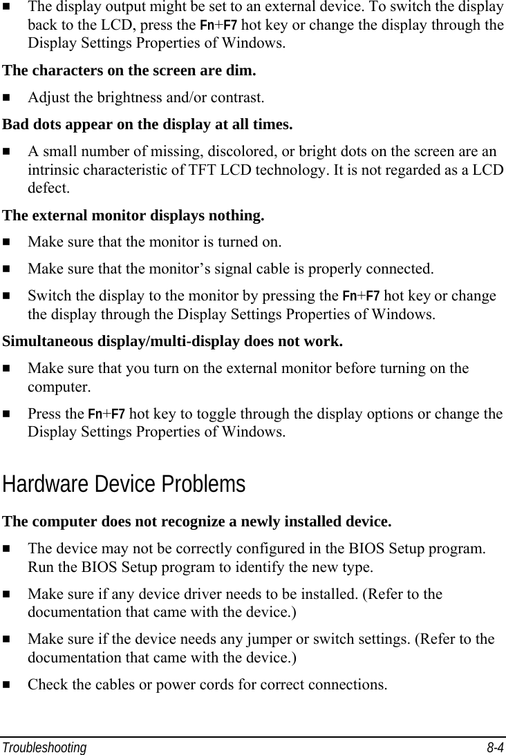  Troubleshooting 8-4   The display output might be set to an external device. To switch the display back to the LCD, press the Fn+F7 hot key or change the display through the Display Settings Properties of Windows. The characters on the screen are dim.   Adjust the brightness and/or contrast. Bad dots appear on the display at all times.   A small number of missing, discolored, or bright dots on the screen are an intrinsic characteristic of TFT LCD technology. It is not regarded as a LCD defect. The external monitor displays nothing.   Make sure that the monitor is turned on.   Make sure that the monitor’s signal cable is properly connected.   Switch the display to the monitor by pressing the Fn+F7 hot key or change the display through the Display Settings Properties of Windows. Simultaneous display/multi-display does not work.   Make sure that you turn on the external monitor before turning on the computer.   Press the Fn+F7 hot key to toggle through the display options or change the Display Settings Properties of Windows. Hardware Device Problems The computer does not recognize a newly installed device.   The device may not be correctly configured in the BIOS Setup program. Run the BIOS Setup program to identify the new type.   Make sure if any device driver needs to be installed. (Refer to the documentation that came with the device.)   Make sure if the device needs any jumper or switch settings. (Refer to the documentation that came with the device.)   Check the cables or power cords for correct connections. 