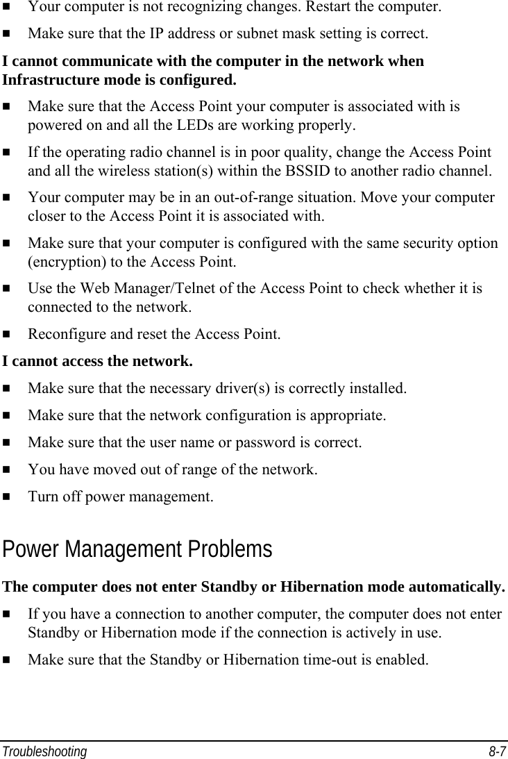  Troubleshooting 8-7   Your computer is not recognizing changes. Restart the computer.   Make sure that the IP address or subnet mask setting is correct. I cannot communicate with the computer in the network when Infrastructure mode is configured.   Make sure that the Access Point your computer is associated with is powered on and all the LEDs are working properly.   If the operating radio channel is in poor quality, change the Access Point and all the wireless station(s) within the BSSID to another radio channel.   Your computer may be in an out-of-range situation. Move your computer closer to the Access Point it is associated with.   Make sure that your computer is configured with the same security option (encryption) to the Access Point.   Use the Web Manager/Telnet of the Access Point to check whether it is connected to the network.   Reconfigure and reset the Access Point. I cannot access the network.   Make sure that the necessary driver(s) is correctly installed.   Make sure that the network configuration is appropriate.   Make sure that the user name or password is correct.   You have moved out of range of the network.   Turn off power management. Power Management Problems The computer does not enter Standby or Hibernation mode automatically.   If you have a connection to another computer, the computer does not enter Standby or Hibernation mode if the connection is actively in use.   Make sure that the Standby or Hibernation time-out is enabled. 