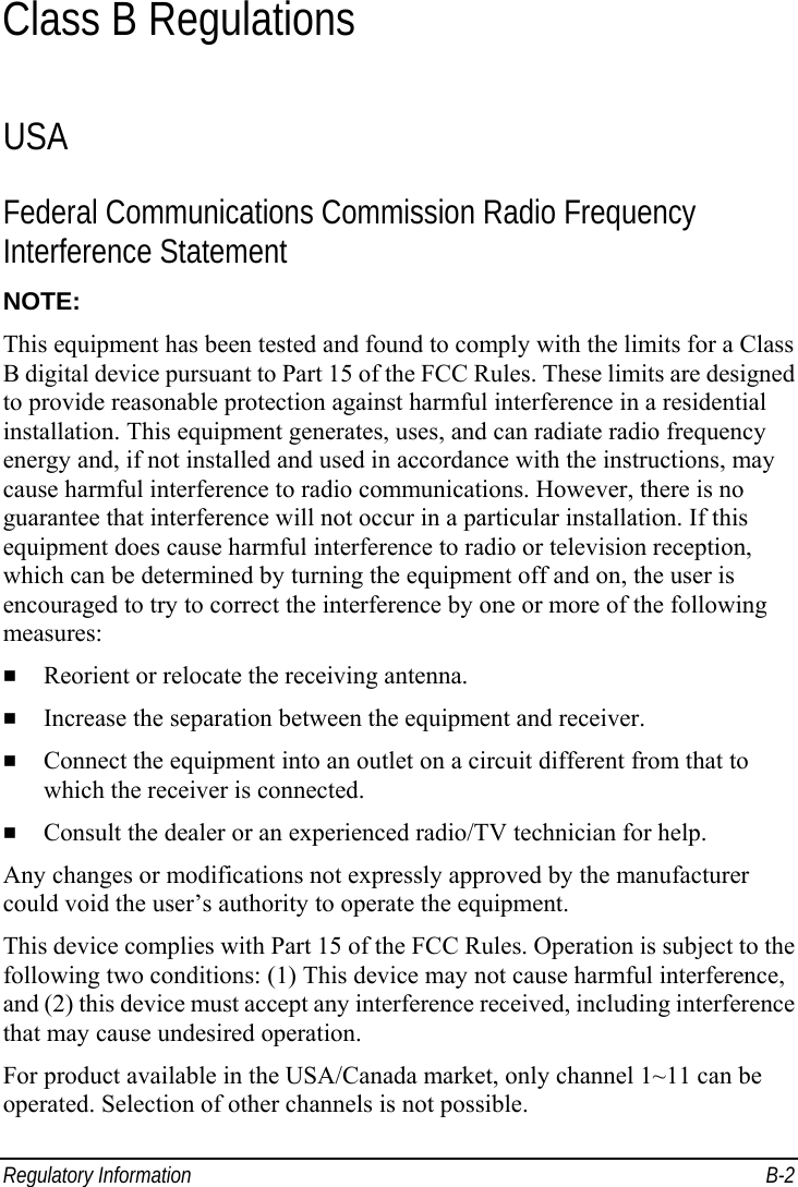  Regulatory Information  B-2 Class B Regulations USA Federal Communications Commission Radio Frequency Interference Statement NOTE: This equipment has been tested and found to comply with the limits for a Class B digital device pursuant to Part 15 of the FCC Rules. These limits are designed to provide reasonable protection against harmful interference in a residential installation. This equipment generates, uses, and can radiate radio frequency energy and, if not installed and used in accordance with the instructions, may cause harmful interference to radio communications. However, there is no guarantee that interference will not occur in a particular installation. If this equipment does cause harmful interference to radio or television reception, which can be determined by turning the equipment off and on, the user is encouraged to try to correct the interference by one or more of the following measures:   Reorient or relocate the receiving antenna.   Increase the separation between the equipment and receiver.   Connect the equipment into an outlet on a circuit different from that to which the receiver is connected.   Consult the dealer or an experienced radio/TV technician for help. Any changes or modifications not expressly approved by the manufacturer could void the user’s authority to operate the equipment. This device complies with Part 15 of the FCC Rules. Operation is subject to the following two conditions: (1) This device may not cause harmful interference, and (2) this device must accept any interference received, including interference that may cause undesired operation. For product available in the USA/Canada market, only channel 1~11 can be operated. Selection of other channels is not possible. 