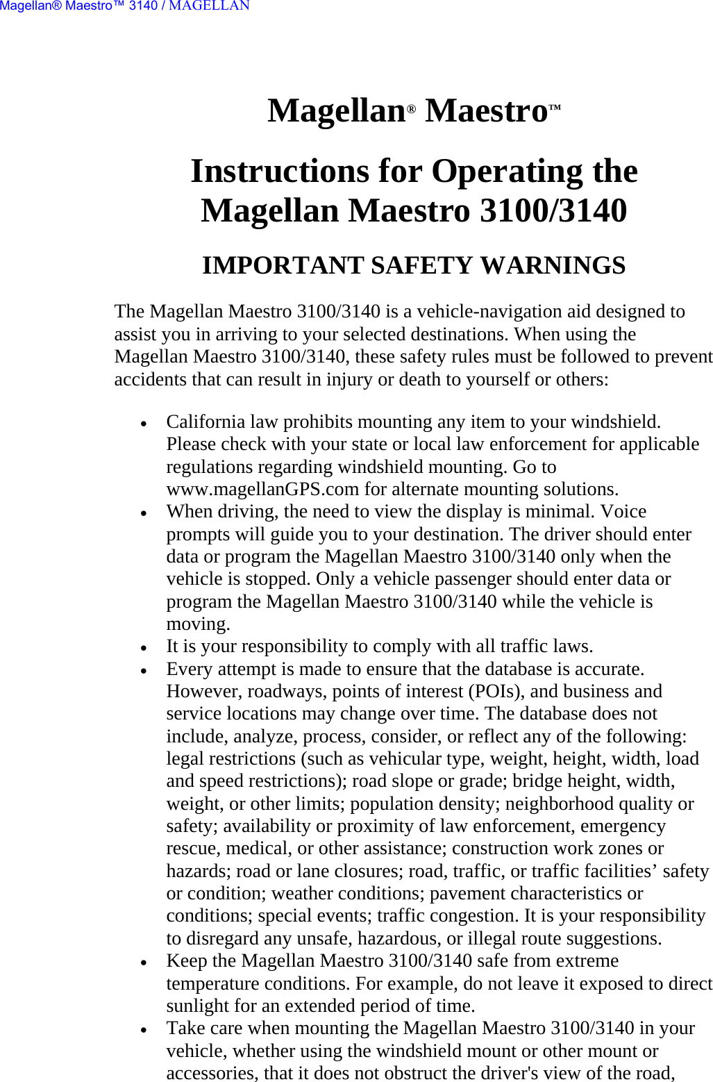 Magellan® Maestro™  Instructions for Operating the  Magellan Maestro 3100/3140  IMPORTANT SAFETY WARNINGS  The Magellan Maestro 3100/3140 is a vehicle-navigation aid designed to assist you in arriving to your selected destinations. When using the Magellan Maestro 3100/3140, these safety rules must be followed to prevent accidents that can result in injury or death to yourself or others:  • California law prohibits mounting any item to your windshield. Please check with your state or local law enforcement for applicable regulations regarding windshield mounting. Go to www.magellanGPS.com for alternate mounting solutions.  • When driving, the need to view the display is minimal. Voice prompts will guide you to your destination. The driver should enter data or program the Magellan Maestro 3100/3140 only when the vehicle is stopped. Only a vehicle passenger should enter data or program the Magellan Maestro 3100/3140 while the vehicle is moving.  • It is your responsibility to comply with all traffic laws.  • Every attempt is made to ensure that the database is accurate. However, roadways, points of interest (POIs), and business and service locations may change over time. The database does not include, analyze, process, consider, or reflect any of the following: legal restrictions (such as vehicular type, weight, height, width, load and speed restrictions); road slope or grade; bridge height, width, weight, or other limits; population density; neighborhood quality or safety; availability or proximity of law enforcement, emergency rescue, medical, or other assistance; construction work zones or hazards; road or lane closures; road, traffic, or traffic facilities’ safety or condition; weather conditions; pavement characteristics or conditions; special events; traffic congestion. It is your responsibility to disregard any unsafe, hazardous, or illegal route suggestions.  • Keep the Magellan Maestro 3100/3140 safe from extreme temperature conditions. For example, do not leave it exposed to direct sunlight for an extended period of time.  • Take care when mounting the Magellan Maestro 3100/3140 in your vehicle, whether using the windshield mount or other mount or accessories, that it does not obstruct the driver&apos;s view of the road, Magellan® Maestro™ 3140 / MAGELLAN