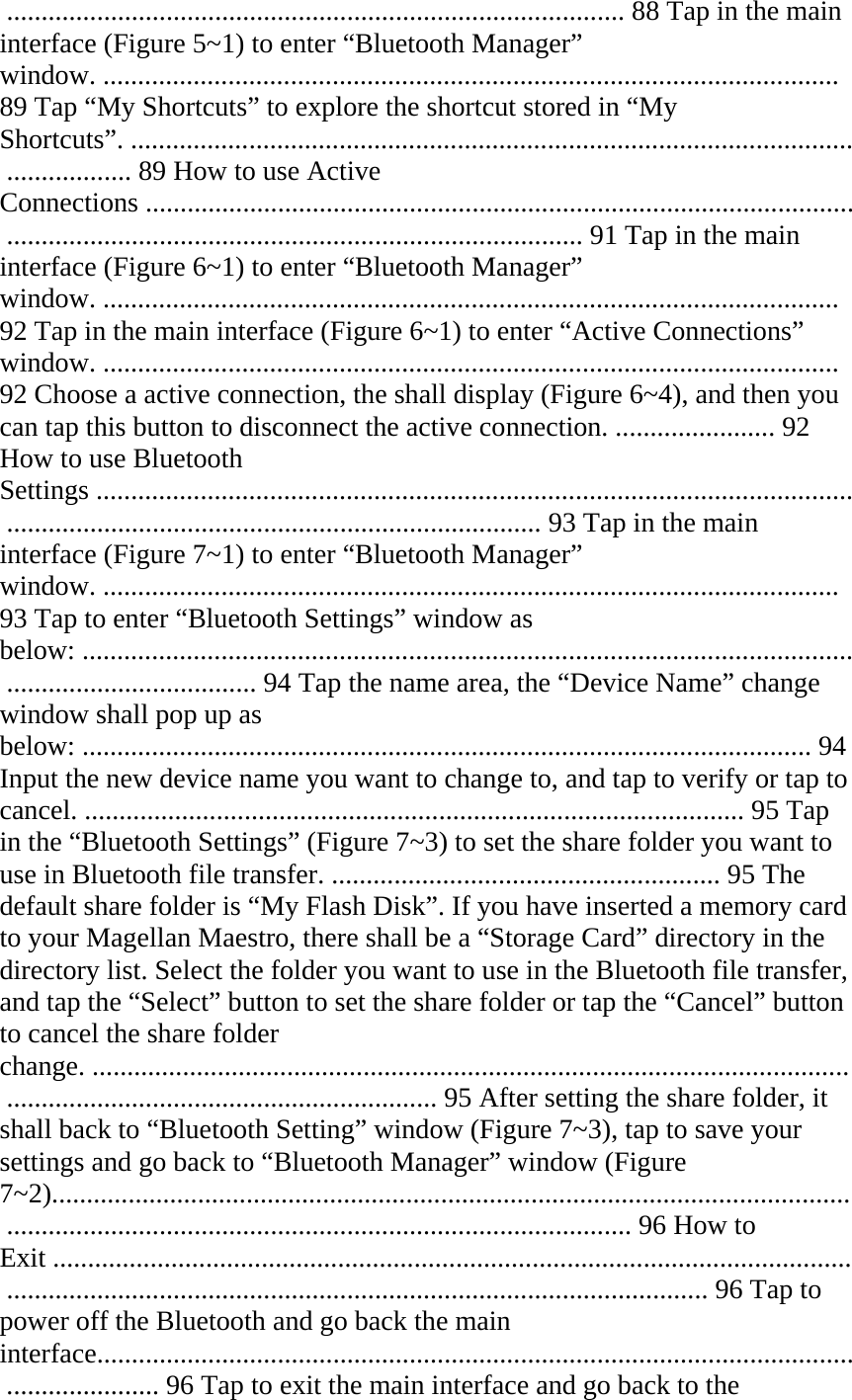  ......................................................................................... 88 Tap in the main interface (Figure 5~1) to enter “Bluetooth Manager” window. .......................................................................................................... 89 Tap “My Shortcuts” to explore the shortcut stored in “My Shortcuts”. ........................................................................................................ .................. 89 How to use Active Connections ...................................................................................................... ................................................................................... 91 Tap in the main interface (Figure 6~1) to enter “Bluetooth Manager” window. .......................................................................................................... 92 Tap in the main interface (Figure 6~1) to enter “Active Connections” window. .......................................................................................................... 92 Choose a active connection, the shall display (Figure 6~4), and then you can tap this button to disconnect the active connection. ....................... 92 How to use Bluetooth Settings ............................................................................................................. ............................................................................. 93 Tap in the main interface (Figure 7~1) to enter “Bluetooth Manager” window. .......................................................................................................... 93 Tap to enter “Bluetooth Settings” window as below: ............................................................................................................... .................................... 94 Tap the name area, the “Device Name” change window shall pop up as below: ......................................................................................................... 94 Input the new device name you want to change to, and tap to verify or tap to cancel. ............................................................................................... 95 Tap in the “Bluetooth Settings” (Figure 7~3) to set the share folder you want to use in Bluetooth file transfer. ........................................................ 95 The default share folder is “My Flash Disk”. If you have inserted a memory card to your Magellan Maestro, there shall be a “Storage Card” directory in the directory list. Select the folder you want to use in the Bluetooth file transfer, and tap the “Select” button to set the share folder or tap the “Cancel” button to cancel the share folder change. ............................................................................................................. .............................................................. 95 After setting the share folder, it shall back to “Bluetooth Setting” window (Figure 7~3), tap to save your settings and go back to “Bluetooth Manager” window (Figure 7~2)................................................................................................................... .......................................................................................... 96 How to Exit ................................................................................................................... ..................................................................................................... 96 Tap to power off the Bluetooth and go back the main interface............................................................................................................. ...................... 96 Tap to exit the main interface and go back to the 