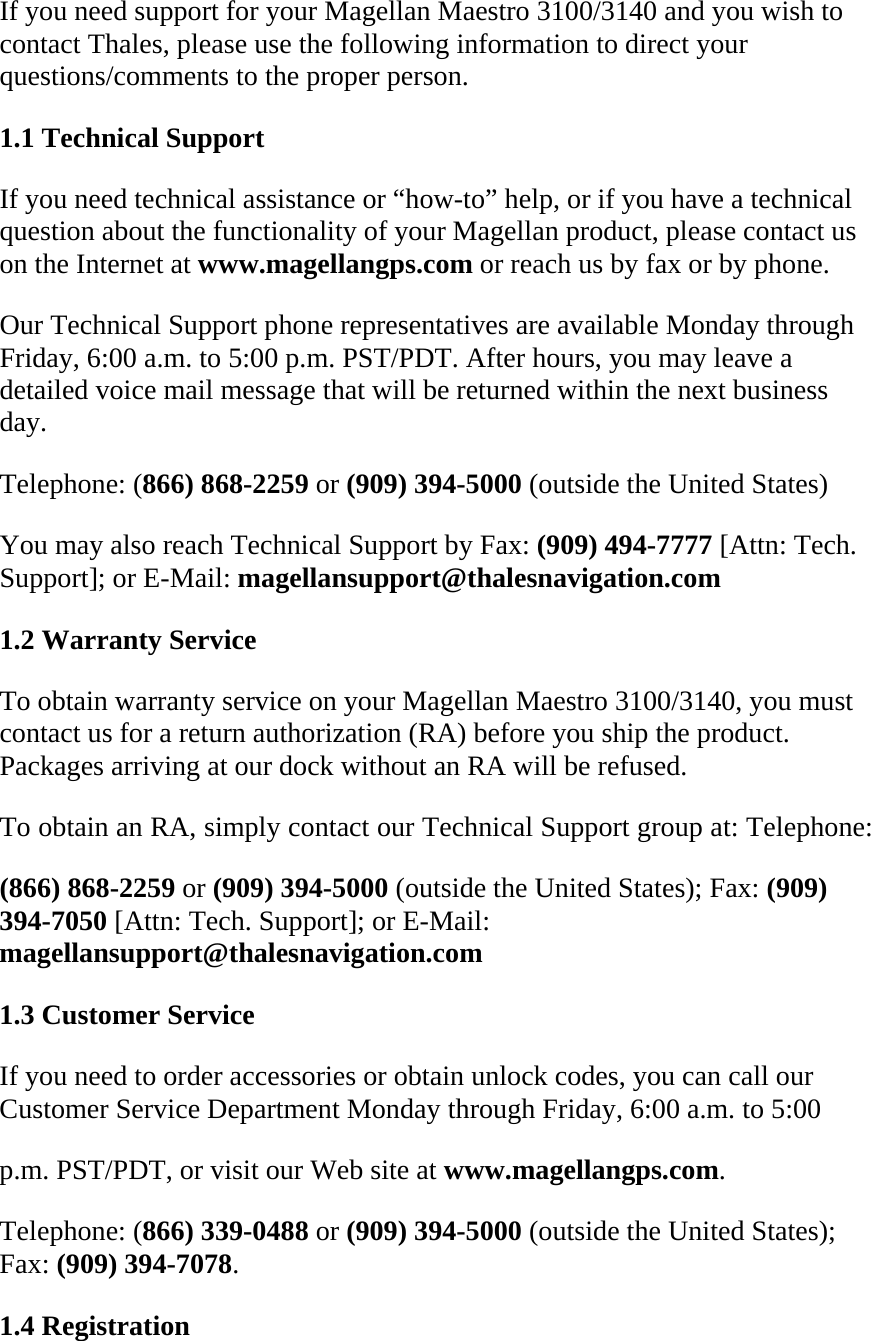 If you need support for your Magellan Maestro 3100/3140 and you wish to contact Thales, please use the following information to direct your questions/comments to the proper person.  1.1 Technical Support  If you need technical assistance or “how-to” help, or if you have a technical question about the functionality of your Magellan product, please contact us on the Internet at www.magellangps.com or reach us by fax or by phone.  Our Technical Support phone representatives are available Monday through Friday, 6:00 a.m. to 5:00 p.m. PST/PDT. After hours, you may leave a detailed voice mail message that will be returned within the next business day.  Telephone: (866) 868-2259 or (909) 394-5000 (outside the United States)  You may also reach Technical Support by Fax: (909) 494-7777 [Attn: Tech. Support]; or E-Mail: magellansupport@thalesnavigation.com  1.2 Warranty Service  To obtain warranty service on your Magellan Maestro 3100/3140, you must contact us for a return authorization (RA) before you ship the product. Packages arriving at our dock without an RA will be refused.  To obtain an RA, simply contact our Technical Support group at: Telephone:  (866) 868-2259 or (909) 394-5000 (outside the United States); Fax: (909) 394-7050 [Attn: Tech. Support]; or E-Mail: magellansupport@thalesnavigation.com  1.3 Customer Service  If you need to order accessories or obtain unlock codes, you can call our Customer Service Department Monday through Friday, 6:00 a.m. to 5:00  p.m. PST/PDT, or visit our Web site at www.magellangps.com.  Telephone: (866) 339-0488 or (909) 394-5000 (outside the United States); Fax: (909) 394-7078.  1.4 Registration  