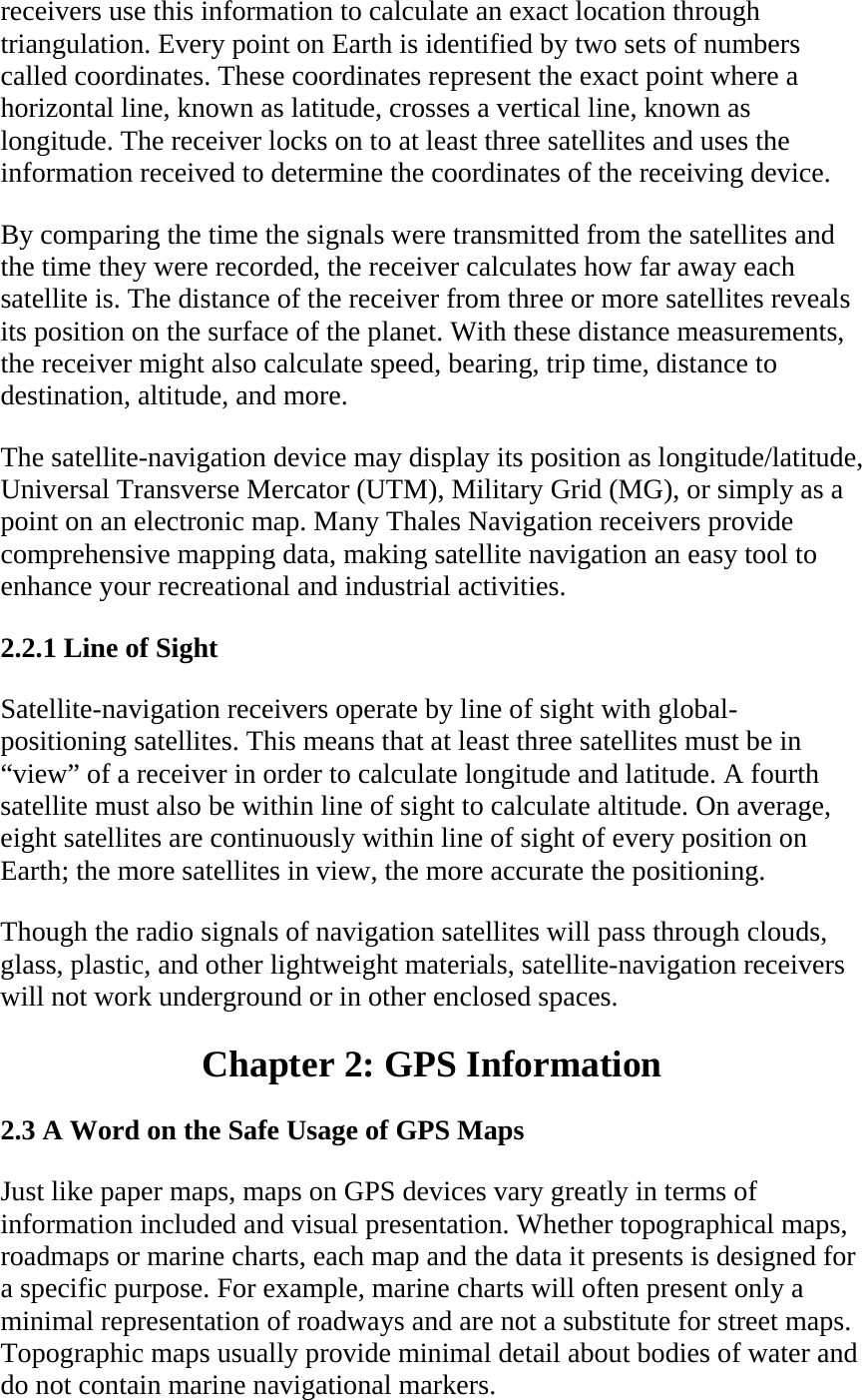 receivers use this information to calculate an exact location through triangulation. Every point on Earth is identified by two sets of numbers called coordinates. These coordinates represent the exact point where a horizontal line, known as latitude, crosses a vertical line, known as longitude. The receiver locks on to at least three satellites and uses the information received to determine the coordinates of the receiving device.  By comparing the time the signals were transmitted from the satellites and the time they were recorded, the receiver calculates how far away each satellite is. The distance of the receiver from three or more satellites reveals its position on the surface of the planet. With these distance measurements, the receiver might also calculate speed, bearing, trip time, distance to destination, altitude, and more.  The satellite-navigation device may display its position as longitude/latitude, Universal Transverse Mercator (UTM), Military Grid (MG), or simply as a point on an electronic map. Many Thales Navigation receivers provide comprehensive mapping data, making satellite navigation an easy tool to enhance your recreational and industrial activities.  2.2.1 Line of Sight  Satellite-navigation receivers operate by line of sight with global-positioning satellites. This means that at least three satellites must be in “view” of a receiver in order to calculate longitude and latitude. A fourth satellite must also be within line of sight to calculate altitude. On average, eight satellites are continuously within line of sight of every position on Earth; the more satellites in view, the more accurate the positioning.  Though the radio signals of navigation satellites will pass through clouds, glass, plastic, and other lightweight materials, satellite-navigation receivers will not work underground or in other enclosed spaces.  Chapter 2: GPS Information  2.3 A Word on the Safe Usage of GPS Maps  Just like paper maps, maps on GPS devices vary greatly in terms of information included and visual presentation. Whether topographical maps, roadmaps or marine charts, each map and the data it presents is designed for a specific purpose. For example, marine charts will often present only a minimal representation of roadways and are not a substitute for street maps. Topographic maps usually provide minimal detail about bodies of water and do not contain marine navigational markers.  