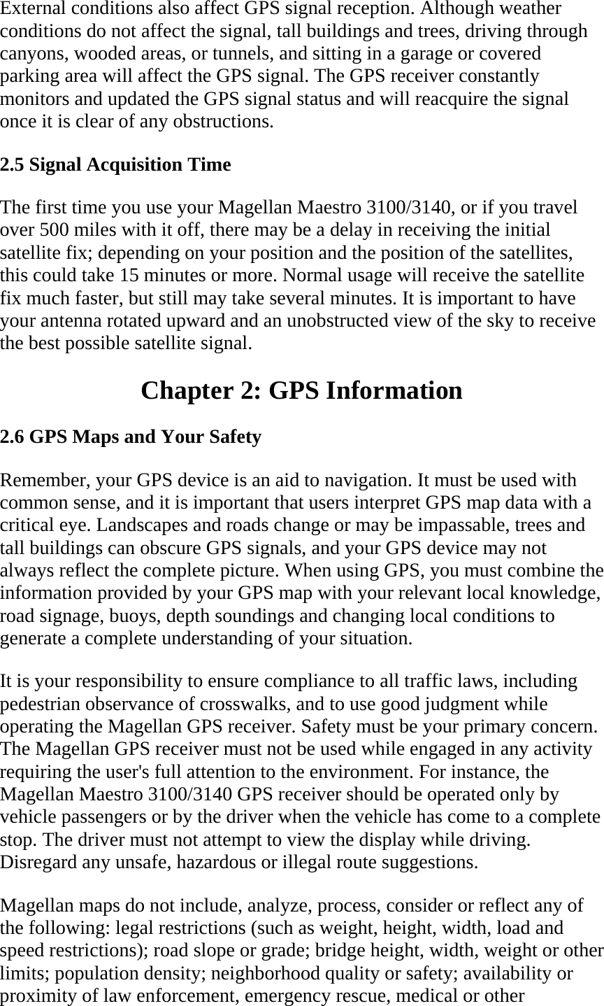 External conditions also affect GPS signal reception. Although weather conditions do not affect the signal, tall buildings and trees, driving through canyons, wooded areas, or tunnels, and sitting in a garage or covered parking area will affect the GPS signal. The GPS receiver constantly monitors and updated the GPS signal status and will reacquire the signal once it is clear of any obstructions.  2.5 Signal Acquisition Time  The first time you use your Magellan Maestro 3100/3140, or if you travel over 500 miles with it off, there may be a delay in receiving the initial satellite fix; depending on your position and the position of the satellites, this could take 15 minutes or more. Normal usage will receive the satellite fix much faster, but still may take several minutes. It is important to have your antenna rotated upward and an unobstructed view of the sky to receive the best possible satellite signal.  Chapter 2: GPS Information  2.6 GPS Maps and Your Safety  Remember, your GPS device is an aid to navigation. It must be used with common sense, and it is important that users interpret GPS map data with a critical eye. Landscapes and roads change or may be impassable, trees and tall buildings can obscure GPS signals, and your GPS device may not always reflect the complete picture. When using GPS, you must combine the information provided by your GPS map with your relevant local knowledge, road signage, buoys, depth soundings and changing local conditions to generate a complete understanding of your situation.  It is your responsibility to ensure compliance to all traffic laws, including pedestrian observance of crosswalks, and to use good judgment while operating the Magellan GPS receiver. Safety must be your primary concern. The Magellan GPS receiver must not be used while engaged in any activity requiring the user&apos;s full attention to the environment. For instance, the Magellan Maestro 3100/3140 GPS receiver should be operated only by vehicle passengers or by the driver when the vehicle has come to a complete stop. The driver must not attempt to view the display while driving. Disregard any unsafe, hazardous or illegal route suggestions.  Magellan maps do not include, analyze, process, consider or reflect any of the following: legal restrictions (such as weight, height, width, load and speed restrictions); road slope or grade; bridge height, width, weight or other limits; population density; neighborhood quality or safety; availability or proximity of law enforcement, emergency rescue, medical or other 