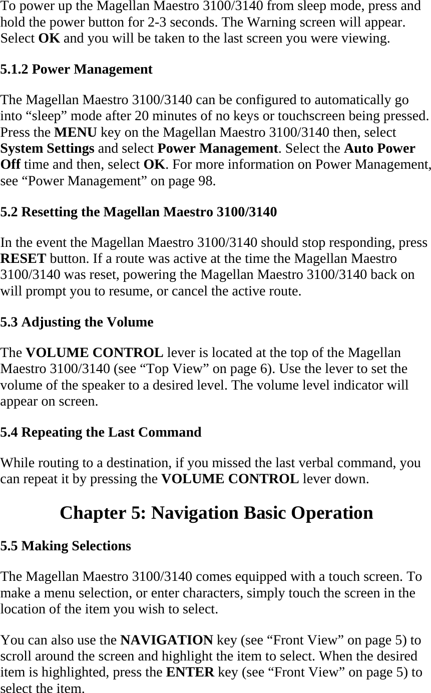 To power up the Magellan Maestro 3100/3140 from sleep mode, press and hold the power button for 2-3 seconds. The Warning screen will appear. Select OK and you will be taken to the last screen you were viewing.  5.1.2 Power Management  The Magellan Maestro 3100/3140 can be configured to automatically go into “sleep” mode after 20 minutes of no keys or touchscreen being pressed. Press the MENU key on the Magellan Maestro 3100/3140 then, select System Settings and select Power Management. Select the Auto Power Off time and then, select OK. For more information on Power Management, see “Power Management” on page 98.  5.2 Resetting the Magellan Maestro 3100/3140  In the event the Magellan Maestro 3100/3140 should stop responding, press RESET button. If a route was active at the time the Magellan Maestro 3100/3140 was reset, powering the Magellan Maestro 3100/3140 back on will prompt you to resume, or cancel the active route.  5.3 Adjusting the Volume  The VOLUME CONTROL lever is located at the top of the Magellan Maestro 3100/3140 (see “Top View” on page 6). Use the lever to set the volume of the speaker to a desired level. The volume level indicator will appear on screen.  5.4 Repeating the Last Command  While routing to a destination, if you missed the last verbal command, you can repeat it by pressing the VOLUME CONTROL lever down.  Chapter 5: Navigation Basic Operation  5.5 Making Selections  The Magellan Maestro 3100/3140 comes equipped with a touch screen. To make a menu selection, or enter characters, simply touch the screen in the location of the item you wish to select.  You can also use the NAVIGATION key (see “Front View” on page 5) to scroll around the screen and highlight the item to select. When the desired item is highlighted, press the ENTER key (see “Front View” on page 5) to select the item.  