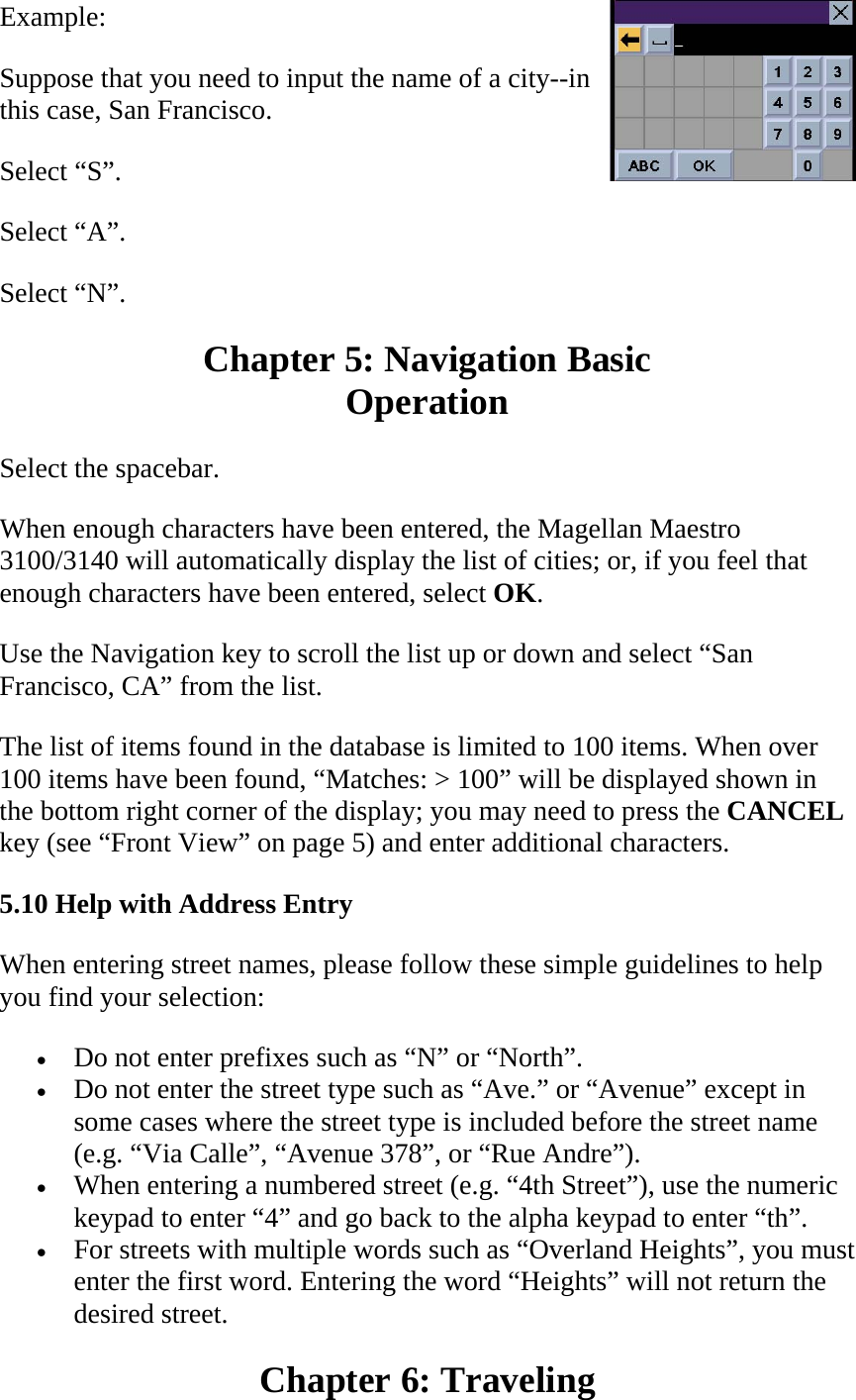 Example:  Suppose that you need to input the name of a city--in this case, San Francisco.  Select “S”.  Select “A”.  Select “N”.  Chapter 5: Navigation Basic  Operation  Select the spacebar.  When enough characters have been entered, the Magellan Maestro 3100/3140 will automatically display the list of cities; or, if you feel that enough characters have been entered, select OK.  Use the Navigation key to scroll the list up or down and select “San Francisco, CA” from the list.  The list of items found in the database is limited to 100 items. When over 100 items have been found, “Matches: &gt; 100” will be displayed shown in the bottom right corner of the display; you may need to press the CANCEL key (see “Front View” on page 5) and enter additional characters.  5.10 Help with Address Entry  When entering street names, please follow these simple guidelines to help you find your selection:  • Do not enter prefixes such as “N” or “North”.  • Do not enter the street type such as “Ave.” or “Avenue” except in some cases where the street type is included before the street name (e.g. “Via Calle”, “Avenue 378”, or “Rue Andre”).  • When entering a numbered street (e.g. “4th Street”), use the numeric keypad to enter “4” and go back to the alpha keypad to enter “th”.  • For streets with multiple words such as “Overland Heights”, you must enter the first word. Entering the word “Heights” will not return the desired street.  Chapter 6: Traveling  