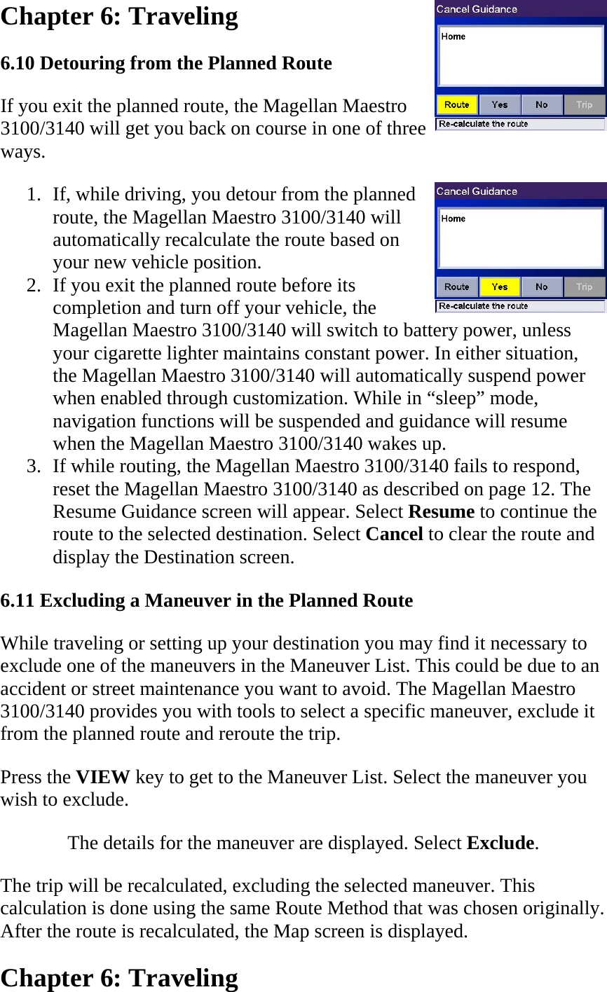 Chapter 6: Traveling  6.10 Detouring from the Planned Route  If you exit the planned route, the Magellan Maestro 3100/3140 will get you back on course in one of three ways.  1. If, while driving, you detour from the planned route, the Magellan Maestro 3100/3140 will automatically recalculate the route based on your new vehicle position.  2. If you exit the planned route before its completion and turn off your vehicle, the Magellan Maestro 3100/3140 will switch to battery power, unless your cigarette lighter maintains constant power. In either situation, the Magellan Maestro 3100/3140 will automatically suspend power when enabled through customization. While in “sleep” mode, navigation functions will be suspended and guidance will resume when the Magellan Maestro 3100/3140 wakes up.  3. If while routing, the Magellan Maestro 3100/3140 fails to respond, reset the Magellan Maestro 3100/3140 as described on page 12. The Resume Guidance screen will appear. Select Resume to continue the route to the selected destination. Select Cancel to clear the route and display the Destination screen.  6.11 Excluding a Maneuver in the Planned Route  While traveling or setting up your destination you may find it necessary to exclude one of the maneuvers in the Maneuver List. This could be due to an accident or street maintenance you want to avoid. The Magellan Maestro 3100/3140 provides you with tools to select a specific maneuver, exclude it from the planned route and reroute the trip.  Press the VIEW key to get to the Maneuver List. Select the maneuver you wish to exclude.  The details for the maneuver are displayed. Select Exclude.  The trip will be recalculated, excluding the selected maneuver. This calculation is done using the same Route Method that was chosen originally. After the route is recalculated, the Map screen is displayed.  Chapter 6: Traveling  