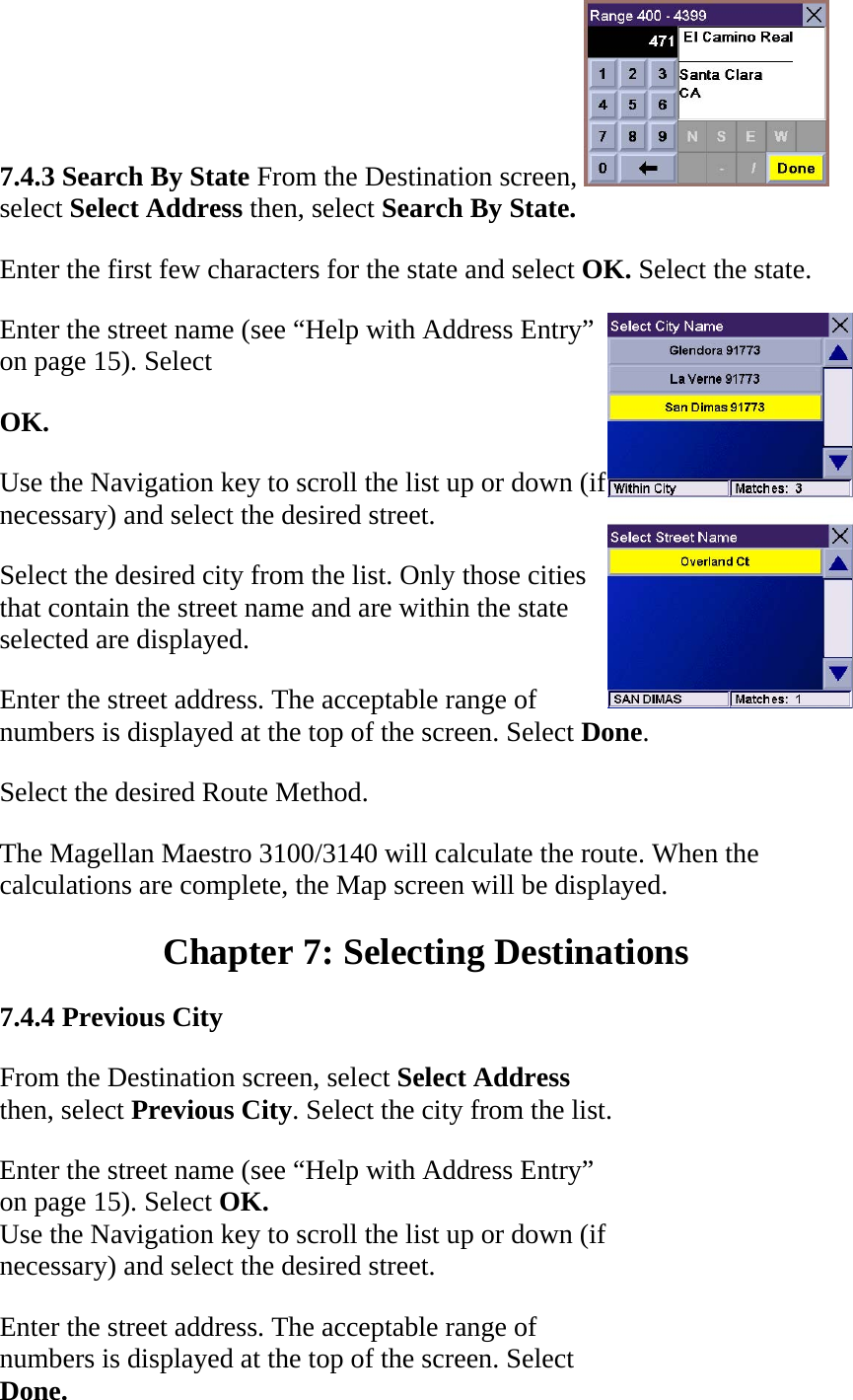 7.4.3 Search By State From the Destination screen, select Select Address then, select Search By State.  Enter the first few characters for the state and select OK. Select the state.  Enter the street name (see “Help with Address Entry” on page 15). Select  OK.  Use the Navigation key to scroll the list up or down (if necessary) and select the desired street.  Select the desired city from the list. Only those cities that contain the street name and are within the state selected are displayed.  Enter the street address. The acceptable range of numbers is displayed at the top of the screen. Select Done.  Select the desired Route Method.  The Magellan Maestro 3100/3140 will calculate the route. When the calculations are complete, the Map screen will be displayed.  Chapter 7: Selecting Destinations  7.4.4 Previous City  From the Destination screen, select Select Address then, select Previous City. Select the city from the list.  Enter the street name (see “Help with Address Entry”  on page 15). Select OK.  Use the Navigation key to scroll the list up or down (if necessary) and select the desired street.  Enter the street address. The acceptable range of numbers is displayed at the top of the screen. Select  Done.  