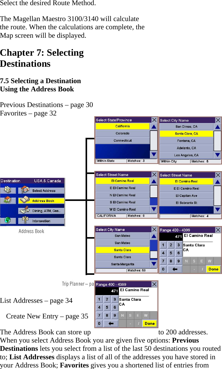 Select the desired Route Method.  The Magellan Maestro 3100/3140 will calculate  the route. When the calculations are complete, the  Map screen will be displayed.  Chapter 7: Selecting  Destinations  7.5 Selecting a Destination  Using the Address Book Previous Destinations – page 30 Favorites – page 32   List Addresses – page 34  Create New Entry – page 35  The Address Book can store up  to 200 addresses. When you select Address Book you are given five options: Previous Destinations lets you select from a list of the last 50 destinations you routed to; List Addresses displays a list of all of the addresses you have stored in your Address Book; Favorites gives you a shortened list of entries from 