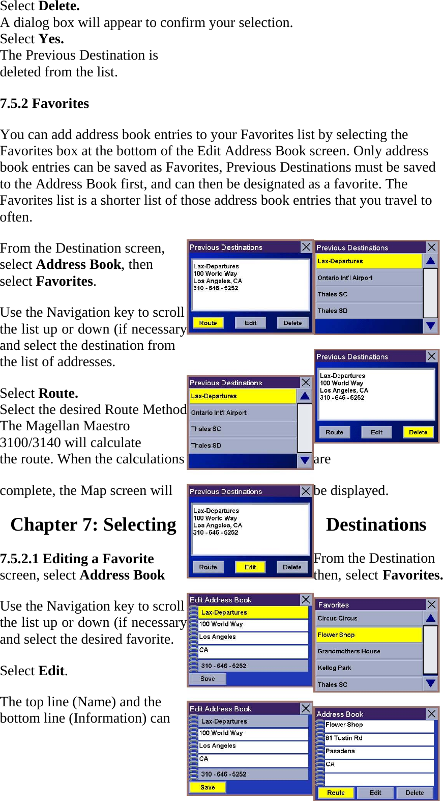 Select Delete.  A dialog box will appear to confirm your selection.  Select Yes.  The Previous Destination is  deleted from the list.  7.5.2 Favorites  You can add address book entries to your Favorites list by selecting the Favorites box at the bottom of the Edit Address Book screen. Only address book entries can be saved as Favorites, Previous Destinations must be saved to the Address Book first, and can then be designated as a favorite. The Favorites list is a shorter list of those address book entries that you travel to often.  From the Destination screen, select Address Book, then select Favorites.  Use the Navigation key to scroll the list up or down (if necessary) and select the destination from the list of addresses.  Select Route.  Select the desired Route Method.  The Magellan Maestro 3100/3140 will calculate  the route. When the calculations  are  complete, the Map screen will  be displayed. Chapter 7: Selecting  Destinations  7.5.2.1 Editing a Favorite  From the Destination screen, select Address Book  then, select Favorites.  Use the Navigation key to scroll the list up or down (if necessary) and select the desired favorite.  Select Edit.  The top line (Name) and the bottom line (Information) can 