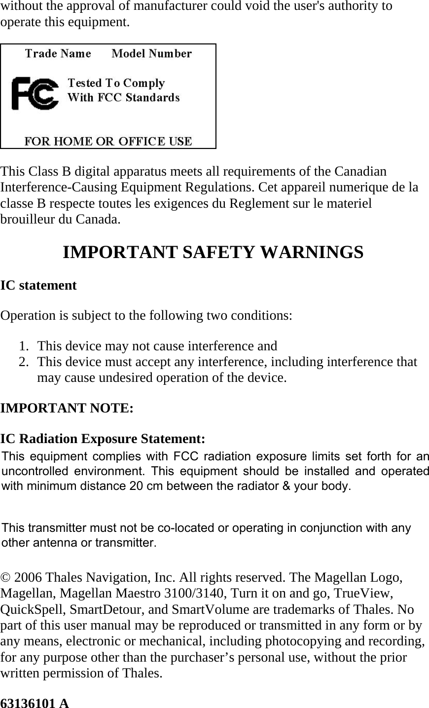 without the approval of manufacturer could void the user&apos;s authority to operate this equipment.   This Class B digital apparatus meets all requirements of the Canadian Interference-Causing Equipment Regulations. Cet appareil numerique de la classe B respecte toutes les exigences du Reglement sur le materiel brouilleur du Canada.  IMPORTANT SAFETY WARNINGS  IC statement  Operation is subject to the following two conditions:  1. This device may not cause interference and  2. This device must accept any interference, including interference that may cause undesired operation of the device.  IMPORTANT NOTE:  IC Radiation Exposure Statement:  This equipment complies with IC radiation exposure limits set forth for an uncontrolled environment. End users must follow the specific operating instructions for satisfying RF exposure compliance.  This transmitter must not be co-located or operating in conjunction with any other antenna or transmitter.  © 2006 Thales Navigation, Inc. All rights reserved. The Magellan Logo, Magellan, Magellan Maestro 3100/3140, Turn it on and go, TrueView, QuickSpell, SmartDetour, and SmartVolume are trademarks of Thales. No part of this user manual may be reproduced or transmitted in any form or by any means, electronic or mechanical, including photocopying and recording, for any purpose other than the purchaser’s personal use, without the prior written permission of Thales.  63136101 A  This equipment complies with FCC radiation exposure limits set forth for anuncontrolled  environment.  This equipment  should be  installed  and operatedwith minimum distance 20 cm between the radiator &amp; your body.This transmitter must not be co-located or operating in conjunction with anyother antenna or transmitter.
