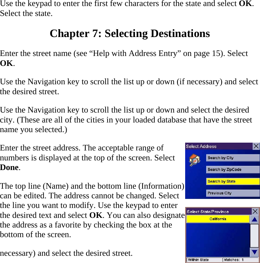 Use the keypad to enter the first few characters for the state and select OK. Select the state.  Chapter 7: Selecting Destinations  Enter the street name (see “Help with Address Entry” on page 15). Select OK.  Use the Navigation key to scroll the list up or down (if necessary) and select the desired street.  Use the Navigation key to scroll the list up or down and select the desired city. (These are all of the cities in your loaded database that have the street name you selected.)  Enter the street address. The acceptable range of numbers is displayed at the top of the screen. Select Done.  The top line (Name) and the bottom line (Information) can be edited. The address cannot be changed. Select the line you want to modify. Use the keypad to enter the desired text and select OK. You can also designate the address as a favorite by checking the box at the bottom of the screen.  necessary) and select the desired street.  