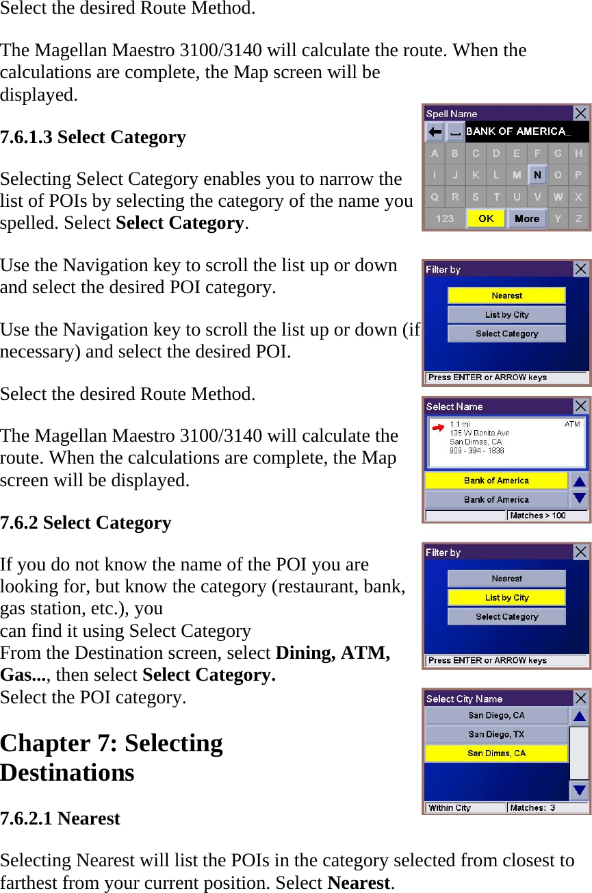 Select the desired Route Method.  The Magellan Maestro 3100/3140 will calculate the route. When the calculations are complete, the Map screen will be displayed.  7.6.1.3 Select Category  Selecting Select Category enables you to narrow the list of POIs by selecting the category of the name you spelled. Select Select Category.  Use the Navigation key to scroll the list up or down and select the desired POI category.  Use the Navigation key to scroll the list up or down (if necessary) and select the desired POI.  Select the desired Route Method.  The Magellan Maestro 3100/3140 will calculate the route. When the calculations are complete, the Map screen will be displayed.  7.6.2 Select Category  If you do not know the name of the POI you are  looking for, but know the category (restaurant, bank,  gas station, etc.), you  can find it using Select Category  From the Destination screen, select Dining, ATM,  Gas..., then select Select Category.  Select the POI category.  Chapter 7: Selecting  Destinations  7.6.2.1 Nearest  Selecting Nearest will list the POIs in the category selected from closest to farthest from your current position. Select Nearest.  