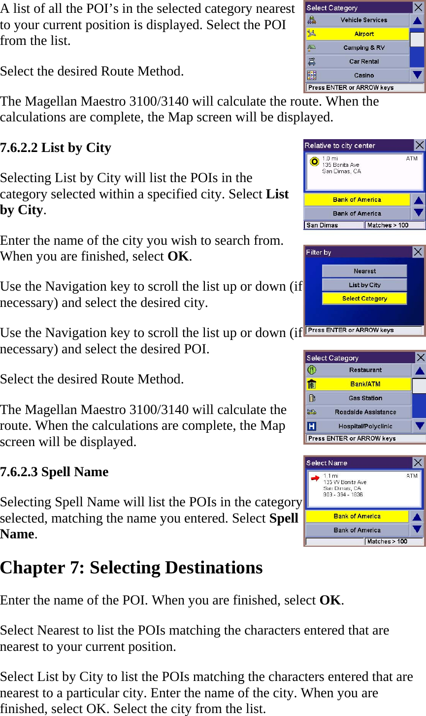 A list of all the POI’s in the selected category nearest to your current position is displayed. Select the POI from the list.  Select the desired Route Method.  The Magellan Maestro 3100/3140 will calculate the route. When the calculations are complete, the Map screen will be displayed.  7.6.2.2 List by City  Selecting List by City will list the POIs in the category selected within a specified city. Select List by City.  Enter the name of the city you wish to search from. When you are finished, select OK.  Use the Navigation key to scroll the list up or down (if necessary) and select the desired city.  Use the Navigation key to scroll the list up or down (if necessary) and select the desired POI.  Select the desired Route Method.  The Magellan Maestro 3100/3140 will calculate the route. When the calculations are complete, the Map screen will be displayed.  7.6.2.3 Spell Name  Selecting Spell Name will list the POIs in the category selected, matching the name you entered. Select Spell Name.  Chapter 7: Selecting Destinations  Enter the name of the POI. When you are finished, select OK.  Select Nearest to list the POIs matching the characters entered that are nearest to your current position.  Select List by City to list the POIs matching the characters entered that are nearest to a particular city. Enter the name of the city. When you are finished, select OK. Select the city from the list.  
