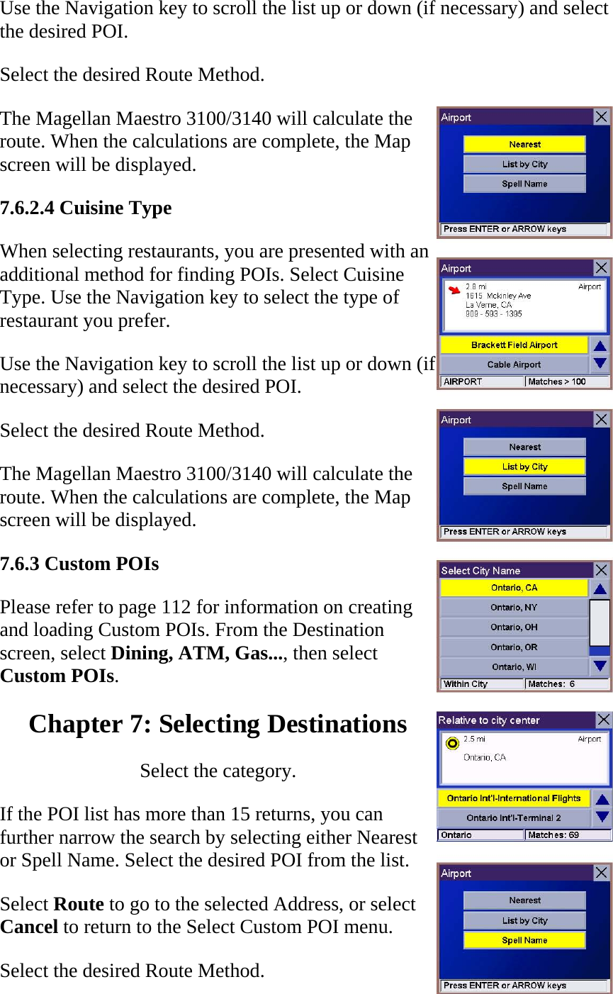 Use the Navigation key to scroll the list up or down (if necessary) and select the desired POI.  Select the desired Route Method.  The Magellan Maestro 3100/3140 will calculate the route. When the calculations are complete, the Map screen will be displayed.  7.6.2.4 Cuisine Type  When selecting restaurants, you are presented with an additional method for finding POIs. Select Cuisine Type. Use the Navigation key to select the type of restaurant you prefer.  Use the Navigation key to scroll the list up or down (if necessary) and select the desired POI.  Select the desired Route Method.  The Magellan Maestro 3100/3140 will calculate the route. When the calculations are complete, the Map screen will be displayed.  7.6.3 Custom POIs  Please refer to page 112 for information on creating and loading Custom POIs. From the Destination screen, select Dining, ATM, Gas..., then select Custom POIs.  Chapter 7: Selecting Destinations  Select the category.  If the POI list has more than 15 returns, you can further narrow the search by selecting either Nearest or Spell Name. Select the desired POI from the list.  Select Route to go to the selected Address, or select Cancel to return to the Select Custom POI menu.  Select the desired Route Method.  