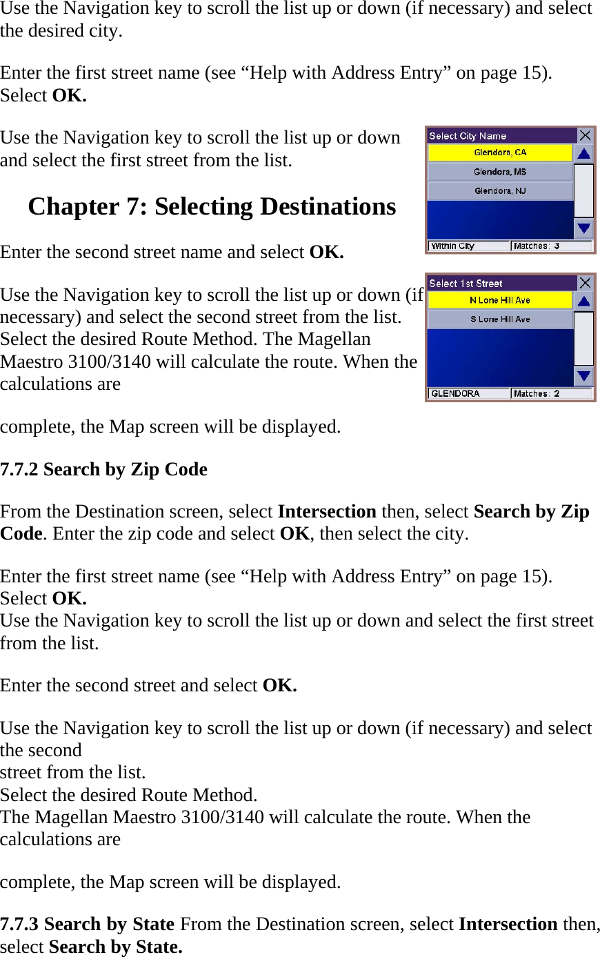 Use the Navigation key to scroll the list up or down (if necessary) and select the desired city.  Enter the first street name (see “Help with Address Entry” on page 15). Select OK.  Use the Navigation key to scroll the list up or down and select the first street from the list.  Chapter 7: Selecting Destinations  Enter the second street name and select OK.  Use the Navigation key to scroll the list up or down (if necessary) and select the second street from the list. Select the desired Route Method. The Magellan Maestro 3100/3140 will calculate the route. When the calculations are  complete, the Map screen will be displayed.  7.7.2 Search by Zip Code  From the Destination screen, select Intersection then, select Search by Zip  Code. Enter the zip code and select OK, then select the city.  Enter the first street name (see “Help with Address Entry” on page 15).  Select OK. Use the Navigation key to scroll the list up or down and select the first street  from the list.  Enter the second street and select OK.  Use the Navigation key to scroll the list up or down (if necessary) and select  the second  street from the list.  Select the desired Route Method.  The Magellan Maestro 3100/3140 will calculate the route. When the  calculations are  complete, the Map screen will be displayed. 7.7.3 Search by State From the Destination screen, select Intersection then, select Search by State.  