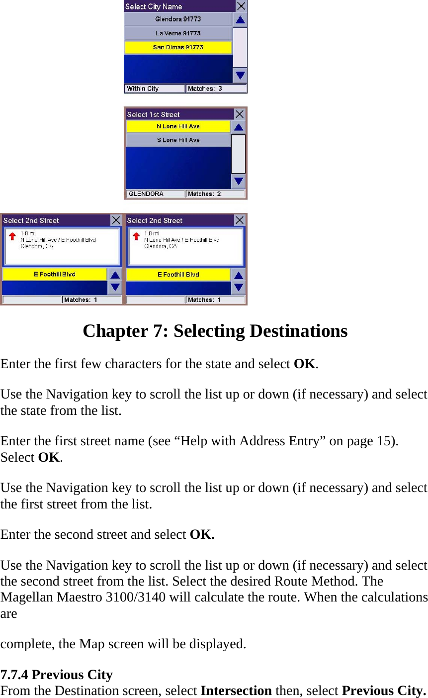  Chapter 7: Selecting Destinations  Enter the first few characters for the state and select OK.  Use the Navigation key to scroll the list up or down (if necessary) and select the state from the list.  Enter the first street name (see “Help with Address Entry” on page 15). Select OK.  Use the Navigation key to scroll the list up or down (if necessary) and select the first street from the list.  Enter the second street and select OK.  Use the Navigation key to scroll the list up or down (if necessary) and select the second street from the list. Select the desired Route Method. The Magellan Maestro 3100/3140 will calculate the route. When the calculations are  complete, the Map screen will be displayed.  7.7.4 Previous City  From the Destination screen, select Intersection then, select Previous City.  