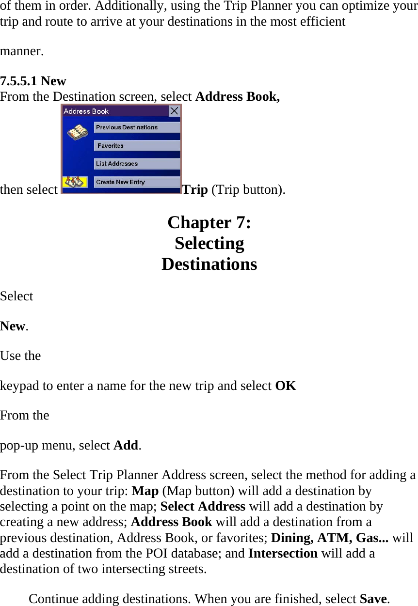 of them in order. Additionally, using the Trip Planner you can optimize your trip and route to arrive at your destinations in the most efficient  manner.  7.5.5.1 New  From the Destination screen, select Address Book,  then select  Trip (Trip button).  Chapter 7:  Selecting  Destinations  Select  New.  Use the  keypad to enter a name for the new trip and select OK  From the  pop-up menu, select Add.  From the Select Trip Planner Address screen, select the method for adding a destination to your trip: Map (Map button) will add a destination by selecting a point on the map; Select Address will add a destination by creating a new address; Address Book will add a destination from a previous destination, Address Book, or favorites; Dining, ATM, Gas... will add a destination from the POI database; and Intersection will add a destination of two intersecting streets.  Continue adding destinations. When you are finished, select Save.  