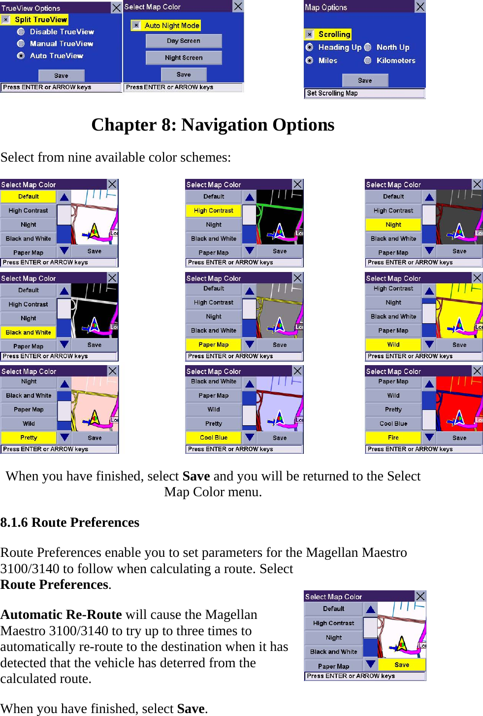  Chapter 8: Navigation Options  Select from nine available color schemes:   When you have finished, select Save and you will be returned to the Select Map Color menu.  8.1.6 Route Preferences  Route Preferences enable you to set parameters for the Magellan Maestro 3100/3140 to follow when calculating a route. Select Route Preferences.  Automatic Re-Route will cause the Magellan Maestro 3100/3140 to try up to three times to automatically re-route to the destination when it has detected that the vehicle has deterred from the calculated route.  When you have finished, select Save.  