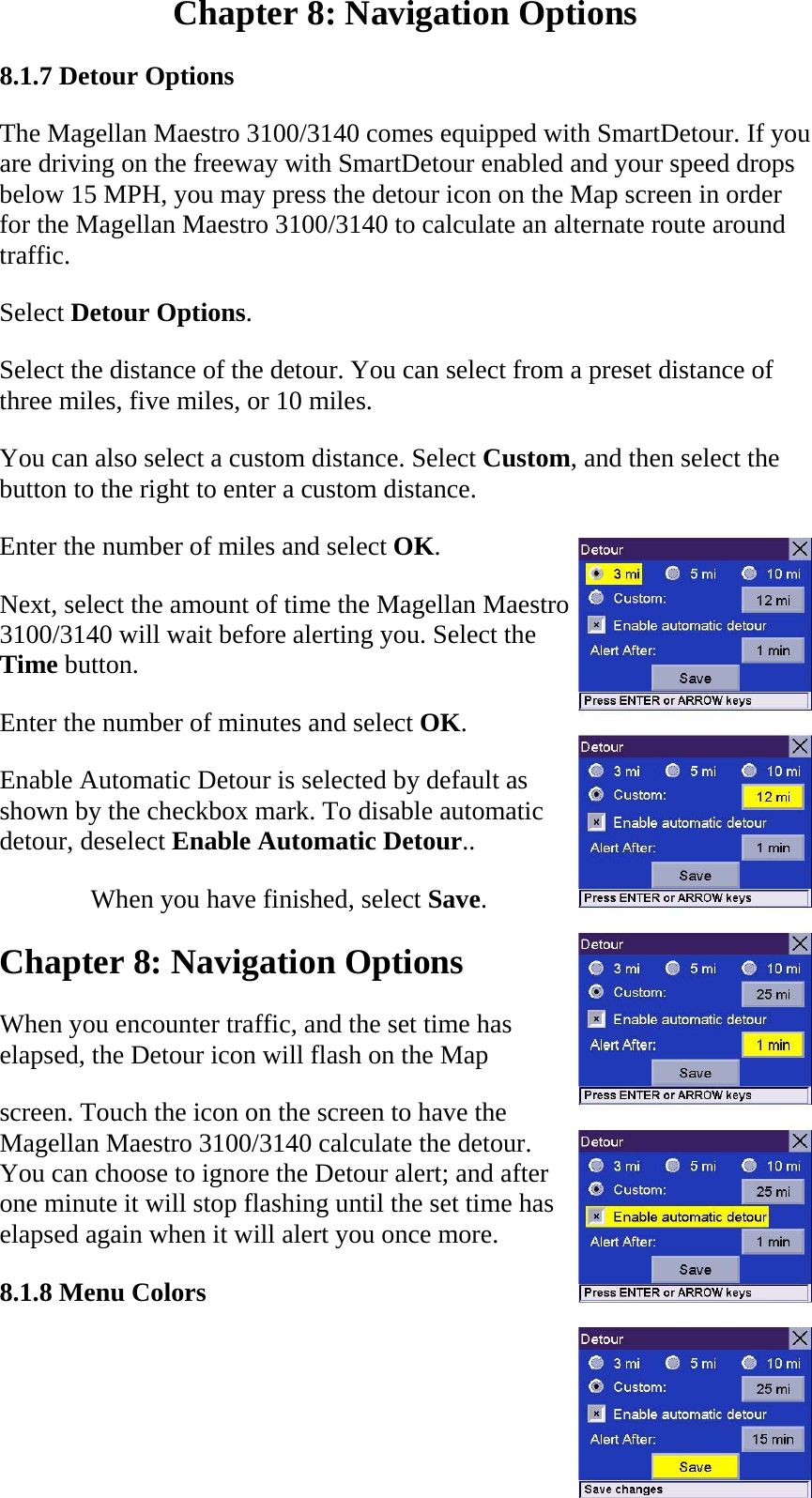 Chapter 8: Navigation Options  8.1.7 Detour Options  The Magellan Maestro 3100/3140 comes equipped with SmartDetour. If you are driving on the freeway with SmartDetour enabled and your speed drops below 15 MPH, you may press the detour icon on the Map screen in order for the Magellan Maestro 3100/3140 to calculate an alternate route around traffic.  Select Detour Options.  Select the distance of the detour. You can select from a preset distance of three miles, five miles, or 10 miles.  You can also select a custom distance. Select Custom, and then select the button to the right to enter a custom distance.  Enter the number of miles and select OK.  Next, select the amount of time the Magellan Maestro 3100/3140 will wait before alerting you. Select the Time button.  Enter the number of minutes and select OK.  Enable Automatic Detour is selected by default as shown by the checkbox mark. To disable automatic detour, deselect Enable Automatic Detour..  When you have finished, select Save.  Chapter 8: Navigation Options  When you encounter traffic, and the set time has  elapsed, the Detour icon will flash on the Map  screen. Touch the icon on the screen to have the Magellan Maestro 3100/3140 calculate the detour. You can choose to ignore the Detour alert; and after one minute it will stop flashing until the set time has elapsed again when it will alert you once more.  8.1.8 Menu Colors  