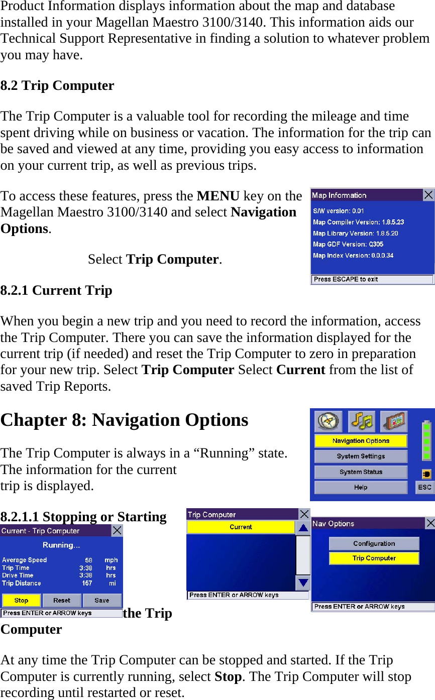 Product Information displays information about the map and database installed in your Magellan Maestro 3100/3140. This information aids our Technical Support Representative in finding a solution to whatever problem you may have.  8.2 Trip Computer  The Trip Computer is a valuable tool for recording the mileage and time spent driving while on business or vacation. The information for the trip can be saved and viewed at any time, providing you easy access to information on your current trip, as well as previous trips.  To access these features, press the MENU key on the Magellan Maestro 3100/3140 and select Navigation Options.  Select Trip Computer.  8.2.1 Current Trip  When you begin a new trip and you need to record the information, access the Trip Computer. There you can save the information displayed for the current trip (if needed) and reset the Trip Computer to zero in preparation for your new trip. Select Trip Computer Select Current from the list of saved Trip Reports.  Chapter 8: Navigation Options  The Trip Computer is always in a “Running” state.  The information for the current  trip is displayed.  8.2.1.1 Stopping or Starting the Trip Computer  At any time the Trip Computer can be stopped and started. If the Trip Computer is currently running, select Stop. The Trip Computer will stop recording until restarted or reset.  