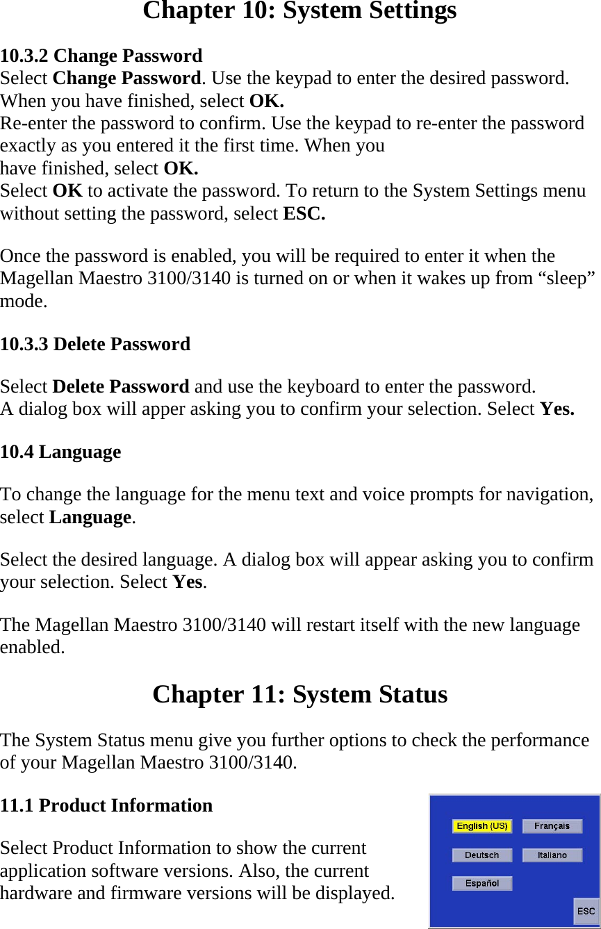  Chapter 10: System Settings  10.3.2 Change Password  Select Change Password. Use the keypad to enter the desired password.  When you have finished, select OK.  Re-enter the password to confirm. Use the keypad to re-enter the password  exactly as you entered it the first time. When you  have finished, select OK.  Select OK to activate the password. To return to the System Settings menu  without setting the password, select ESC.  Once the password is enabled, you will be required to enter it when the Magellan Maestro 3100/3140 is turned on or when it wakes up from “sleep” mode.  10.3.3 Delete Password  Select Delete Password and use the keyboard to enter the password.  A dialog box will apper asking you to confirm your selection. Select Yes.  10.4 Language  To change the language for the menu text and voice prompts for navigation, select Language.  Select the desired language. A dialog box will appear asking you to confirm your selection. Select Yes.  The Magellan Maestro 3100/3140 will restart itself with the new language enabled.  Chapter 11: System Status  The System Status menu give you further options to check the performance of your Magellan Maestro 3100/3140.  11.1 Product Information  Select Product Information to show the current application software versions. Also, the current hardware and firmware versions will be displayed.  