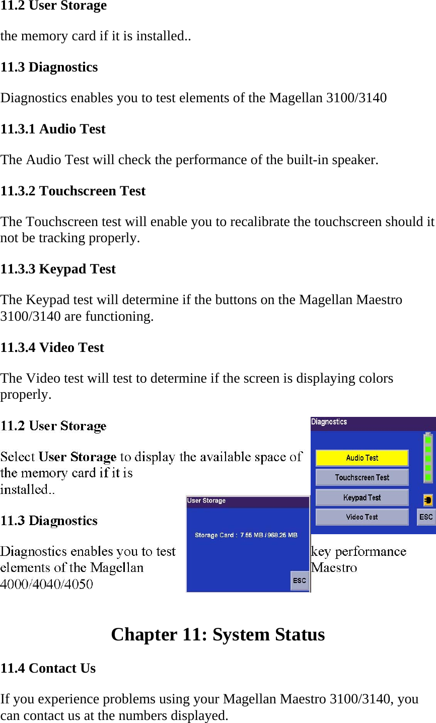 11.2 User Storage  the memory card if it is installed..  11.3 Diagnostics  Diagnostics enables you to test elements of the Magellan 3100/3140  11.3.1 Audio Test  The Audio Test will check the performance of the built-in speaker.  11.3.2 Touchscreen Test  The Touchscreen test will enable you to recalibrate the touchscreen should it not be tracking properly.  11.3.3 Keypad Test  The Keypad test will determine if the buttons on the Magellan Maestro 3100/3140 are functioning.  11.3.4 Video Test  The Video test will test to determine if the screen is displaying colors properly.   Chapter 11: System Status  11.4 Contact Us  If you experience problems using your Magellan Maestro 3100/3140, you can contact us at the numbers displayed.  