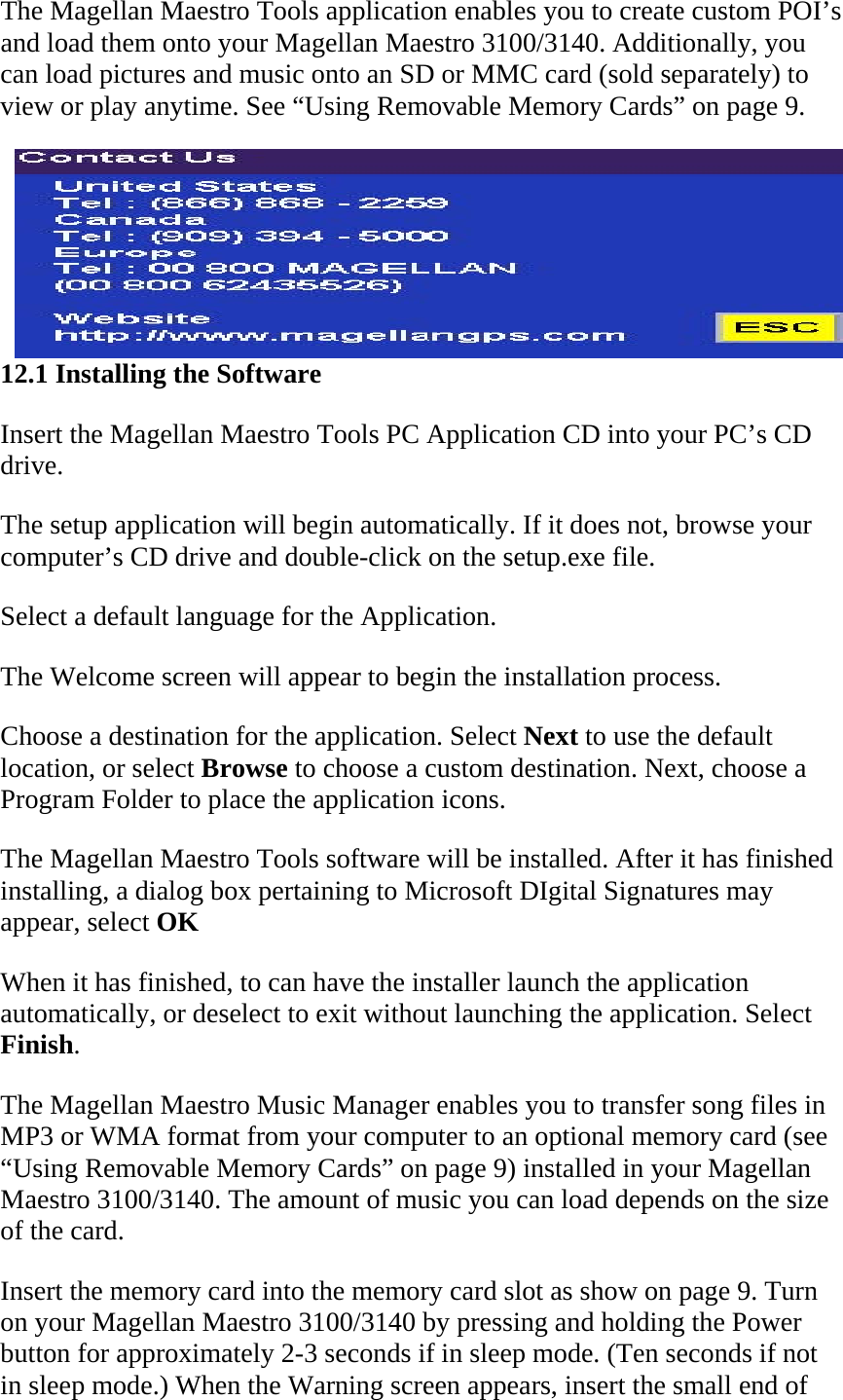 The Magellan Maestro Tools application enables you to create custom POI’s and load them onto your Magellan Maestro 3100/3140. Additionally, you can load pictures and music onto an SD or MMC card (sold separately) to view or play anytime. See “Using Removable Memory Cards” on page 9.  12.1 Installing the Software  Insert the Magellan Maestro Tools PC Application CD into your PC’s CD drive.  The setup application will begin automatically. If it does not, browse your computer’s CD drive and double-click on the setup.exe file.  Select a default language for the Application.  The Welcome screen will appear to begin the installation process.  Choose a destination for the application. Select Next to use the default location, or select Browse to choose a custom destination. Next, choose a Program Folder to place the application icons.  The Magellan Maestro Tools software will be installed. After it has finished installing, a dialog box pertaining to Microsoft DIgital Signatures may appear, select OK  When it has finished, to can have the installer launch the application automatically, or deselect to exit without launching the application. Select Finish.  The Magellan Maestro Music Manager enables you to transfer song files in MP3 or WMA format from your computer to an optional memory card (see “Using Removable Memory Cards” on page 9) installed in your Magellan Maestro 3100/3140. The amount of music you can load depends on the size of the card.  Insert the memory card into the memory card slot as show on page 9. Turn on your Magellan Maestro 3100/3140 by pressing and holding the Power button for approximately 2-3 seconds if in sleep mode. (Ten seconds if not in sleep mode.) When the Warning screen appears, insert the small end of 