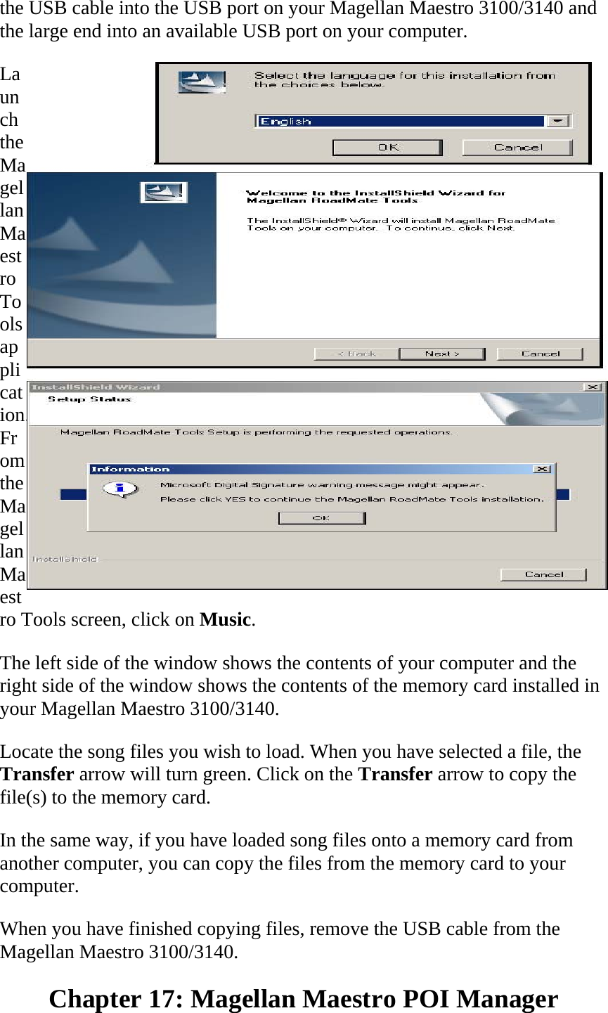 the USB cable into the USB port on your Magellan Maestro 3100/3140 and the large end into an available USB port on your computer.  Launch the Magellan Maestro Tools application. From the Magellan Maestro Tools screen, click on Music.  The left side of the window shows the contents of your computer and the right side of the window shows the contents of the memory card installed in your Magellan Maestro 3100/3140.  Locate the song files you wish to load. When you have selected a file, the Transfer arrow will turn green. Click on the Transfer arrow to copy the file(s) to the memory card.  In the same way, if you have loaded song files onto a memory card from another computer, you can copy the files from the memory card to your computer.  When you have finished copying files, remove the USB cable from the Magellan Maestro 3100/3140.  Chapter 17: Magellan Maestro POI Manager  