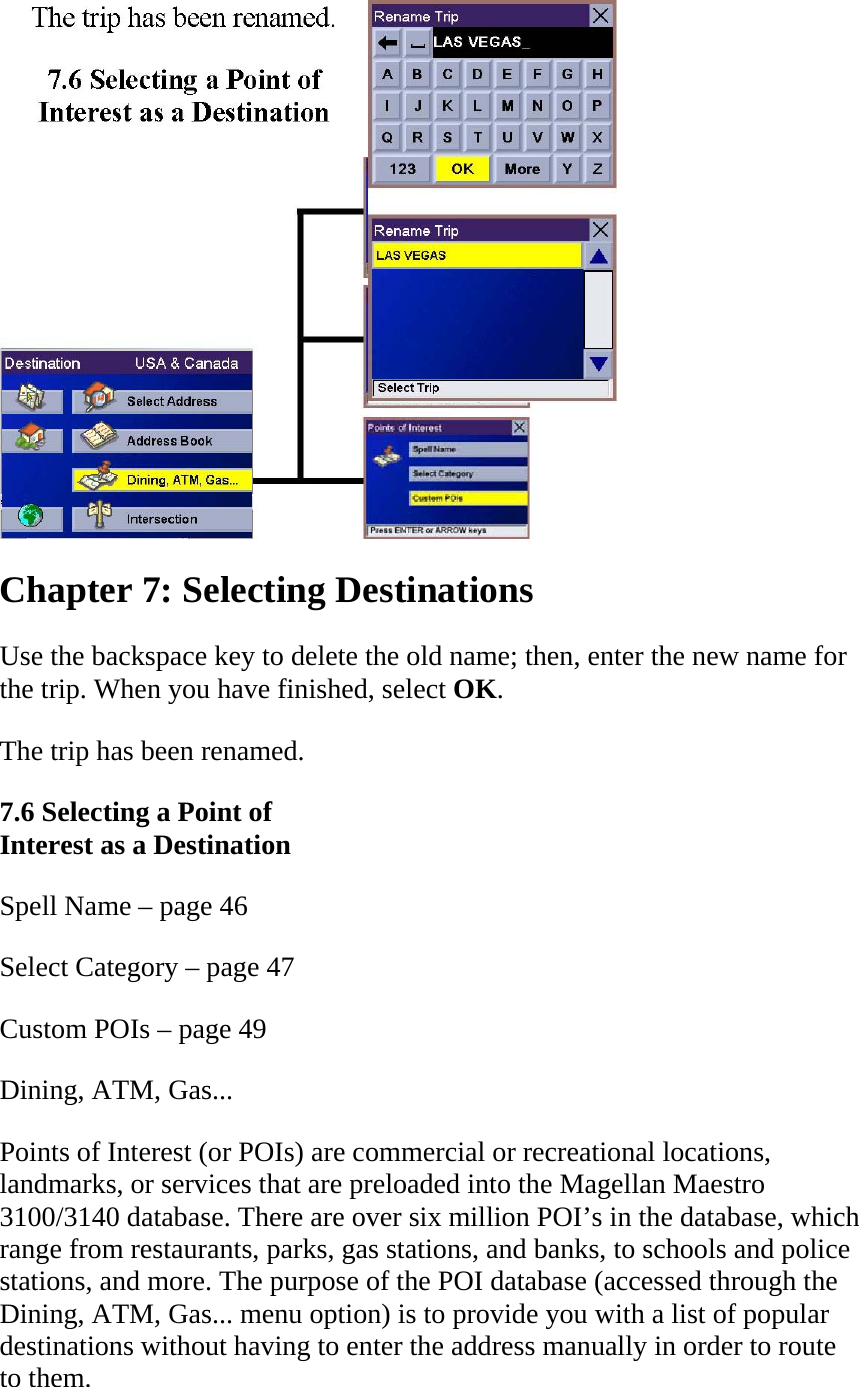  Chapter 7: Selecting Destinations  Use the backspace key to delete the old name; then, enter the new name for the trip. When you have finished, select OK.  The trip has been renamed.  7.6 Selecting a Point of  Interest as a Destination  Spell Name – page 46  Select Category – page 47  Custom POIs – page 49  Dining, ATM, Gas...  Points of Interest (or POIs) are commercial or recreational locations, landmarks, or services that are preloaded into the Magellan Maestro 3100/3140 database. There are over six million POI’s in the database, which range from restaurants, parks, gas stations, and banks, to schools and police stations, and more. The purpose of the POI database (accessed through the Dining, ATM, Gas... menu option) is to provide you with a list of popular destinations without having to enter the address manually in order to route to them.  