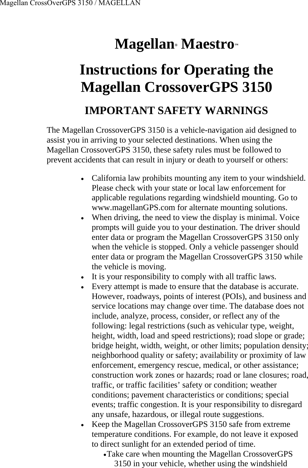 Magellan® Maestro™  Instructions for Operating the  Magellan CrossoverGPS 3150  IMPORTANT SAFETY WARNINGS  The Magellan CrossoverGPS 3150 is a vehicle-navigation aid designed to assist you in arriving to your selected destinations. When using the Magellan CrossoverGPS 3150, these safety rules must be followed to prevent accidents that can result in injury or death to yourself or others:  • California law prohibits mounting any item to your windshield. Please check with your state or local law enforcement for applicable regulations regarding windshield mounting. Go to www.magellanGPS.com for alternate mounting solutions.  • When driving, the need to view the display is minimal. Voice prompts will guide you to your destination. The driver should enter data or program the Magellan CrossoverGPS 3150 only when the vehicle is stopped. Only a vehicle passenger should enter data or program the Magellan CrossoverGPS 3150 while the vehicle is moving.  • It is your responsibility to comply with all traffic laws.  • Every attempt is made to ensure that the database is accurate. However, roadways, points of interest (POIs), and business and service locations may change over time. The database does not include, analyze, process, consider, or reflect any of the following: legal restrictions (such as vehicular type, weight, height, width, load and speed restrictions); road slope or grade; bridge height, width, weight, or other limits; population density; neighborhood quality or safety; availability or proximity of law enforcement, emergency rescue, medical, or other assistance; construction work zones or hazards; road or lane closures; road, traffic, or traffic facilities’ safety or condition; weather conditions; pavement characteristics or conditions; special events; traffic congestion. It is your responsibility to disregard any unsafe, hazardous, or illegal route suggestions.  • Keep the Magellan CrossoverGPS 3150 safe from extreme temperature conditions. For example, do not leave it exposed to direct sunlight for an extended period of time.  • Take care when mounting the Magellan CrossoverGPS 3150 in your vehicle, whether using the windshield Magellan CrossOverGPS 3150 / MAGELLAN