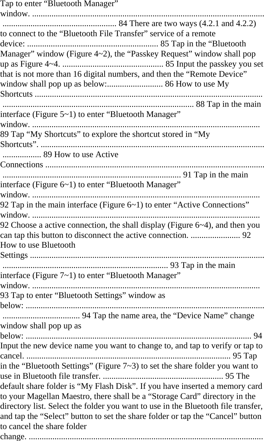 Tap to enter “Bluetooth Manager” window. ............................................................................................................ ..................................................... 84 There are two ways (4.2.1 and 4.2.2) to connect to the “Bluetooth File Transfer” service of a remote device: ............................................................. 85 Tap in the “Bluetooth Manager” window (Figure 4~2), the “Passkey Request” window shall pop up as Figure 4~4. ............................................... 85 Input the passkey you set that is not more than 16 digital numbers, and then the “Remote Device” window shall pop up as below:.......................... 86 How to use My Shortcuts ..........................................................................................................  ......................................................................................... 88 Tap in the main interface (Figure 5~1) to enter “Bluetooth Manager” window. .......................................................................................................... 89 Tap “My Shortcuts” to explore the shortcut stored in “My Shortcuts”. ........................................................................................................ .................. 89 How to use Active  Connections ...................................................................................................... ................................................................................... 91 Tap in the main interface (Figure 6~1) to enter “Bluetooth Manager” window. .......................................................................................................... 92 Tap in the main interface (Figure 6~1) to enter “Active Connections” window. .......................................................................................................... 92 Choose a active connection, the shall display (Figure 6~4), and then you can tap this button to disconnect the active connection. ....................... 92 How to use Bluetooth Settings ............................................................................................................. ............................................................................. 93 Tap in the main interface (Figure 7~1) to enter “Bluetooth Manager” window. .......................................................................................................... 93 Tap to enter “Bluetooth Settings” window as below: ............................................................................................................... .................................... 94 Tap the name area, the “Device Name” change window shall pop up as below: ......................................................................................................... 94 Input the new device name you want to change to, and tap to verify or tap to cancel. ............................................................................................... 95 Tap in the “Bluetooth Settings” (Figure 7~3) to set the share folder you want to use in Bluetooth file transfer. ........................................................ 95 The default share folder is “My Flash Disk”. If you have inserted a memory card to your Magellan Maestro, there shall be a “Storage Card” directory in the directory list. Select the folder you want to use in the Bluetooth file transfer, and tap the “Select” button to set the share folder or tap the “Cancel” button to cancel the share folder change. ............................................................................................................. 
