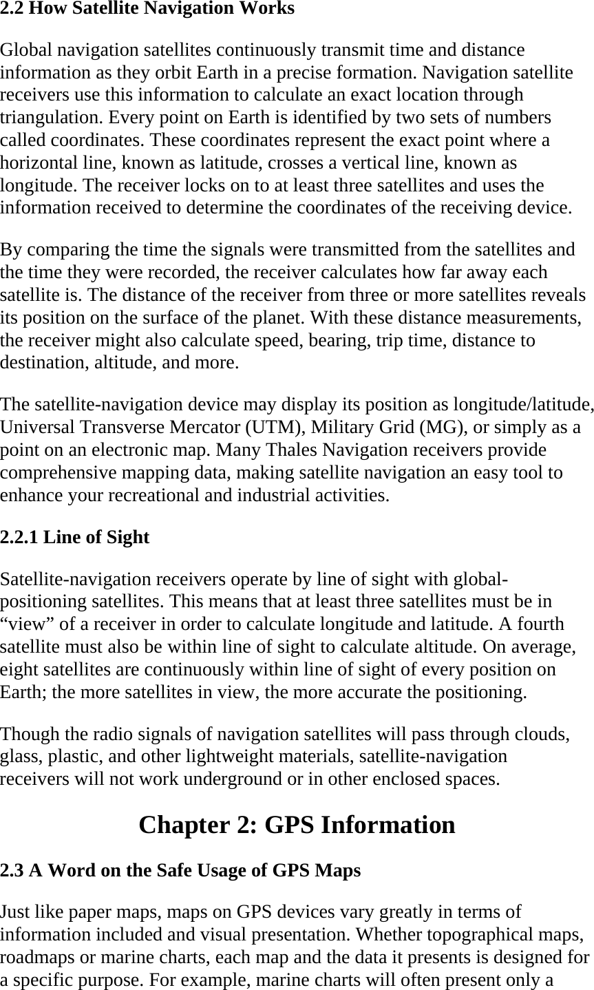 2.2 How Satellite Navigation Works  Global navigation satellites continuously transmit time and distance information as they orbit Earth in a precise formation. Navigation satellite receivers use this information to calculate an exact location through triangulation. Every point on Earth is identified by two sets of numbers called coordinates. These coordinates represent the exact point where a horizontal line, known as latitude, crosses a vertical line, known as longitude. The receiver locks on to at least three satellites and uses the information received to determine the coordinates of the receiving device.  By comparing the time the signals were transmitted from the satellites and the time they were recorded, the receiver calculates how far away each satellite is. The distance of the receiver from three or more satellites reveals its position on the surface of the planet. With these distance measurements, the receiver might also calculate speed, bearing, trip time, distance to destination, altitude, and more.  The satellite-navigation device may display its position as longitude/latitude, Universal Transverse Mercator (UTM), Military Grid (MG), or simply as a point on an electronic map. Many Thales Navigation receivers provide comprehensive mapping data, making satellite navigation an easy tool to enhance your recreational and industrial activities.  2.2.1 Line of Sight  Satellite-navigation receivers operate by line of sight with global-positioning satellites. This means that at least three satellites must be in “view” of a receiver in order to calculate longitude and latitude. A fourth satellite must also be within line of sight to calculate altitude. On average, eight satellites are continuously within line of sight of every position on Earth; the more satellites in view, the more accurate the positioning.  Though the radio signals of navigation satellites will pass through clouds, glass, plastic, and other lightweight materials, satellite-navigation receivers will not work underground or in other enclosed spaces.  Chapter 2: GPS Information  2.3 A Word on the Safe Usage of GPS Maps  Just like paper maps, maps on GPS devices vary greatly in terms of information included and visual presentation. Whether topographical maps, roadmaps or marine charts, each map and the data it presents is designed for a specific purpose. For example, marine charts will often present only a 