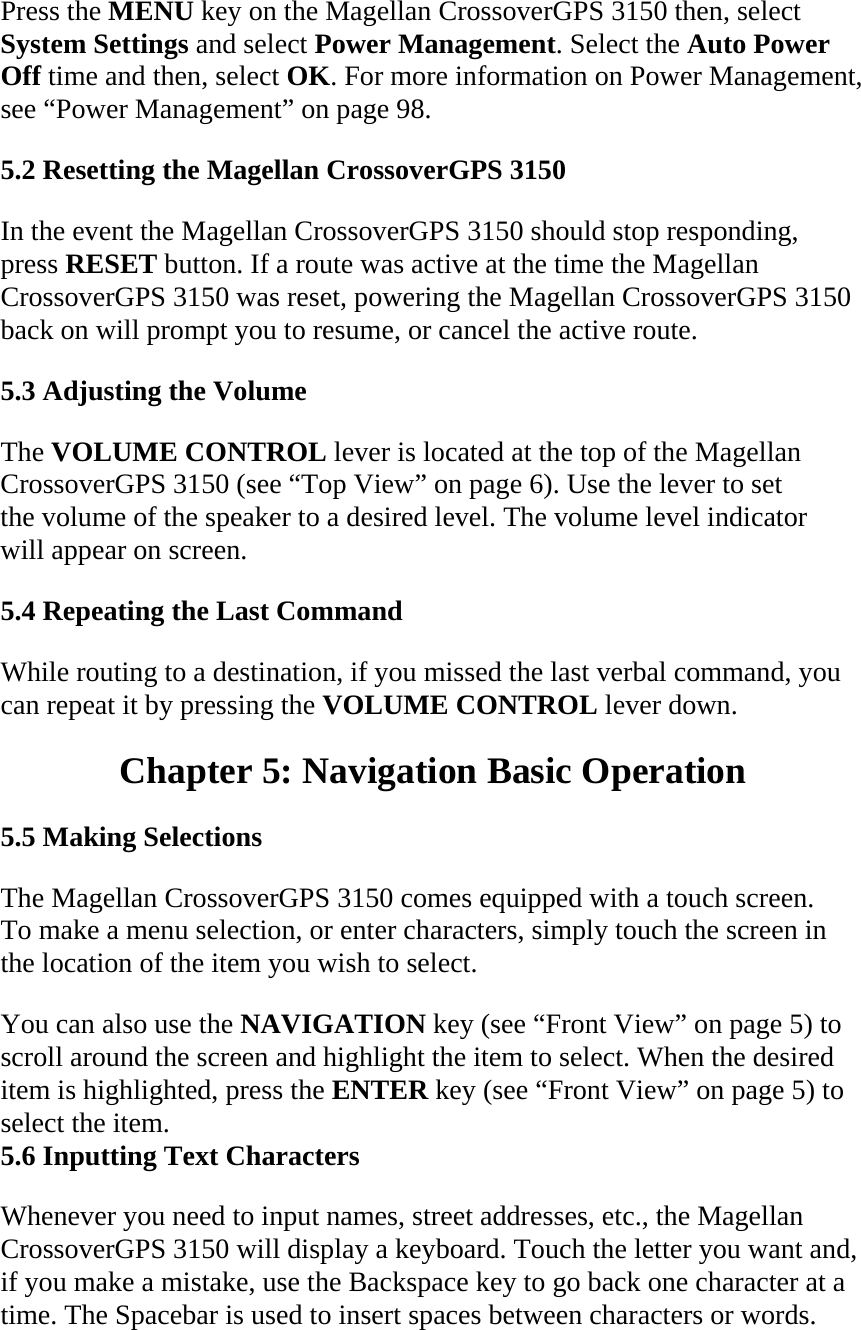 Press the MENU key on the Magellan CrossoverGPS 3150 then, select System Settings and select Power Management. Select the Auto Power Off time and then, select OK. For more information on Power Management, see “Power Management” on page 98.  5.2 Resetting the Magellan CrossoverGPS 3150  In the event the Magellan CrossoverGPS 3150 should stop responding, press RESET button. If a route was active at the time the Magellan CrossoverGPS 3150 was reset, powering the Magellan CrossoverGPS 3150 back on will prompt you to resume, or cancel the active route.  5.3 Adjusting the Volume  The VOLUME CONTROL lever is located at the top of the Magellan CrossoverGPS 3150 (see “Top View” on page 6). Use the lever to set the volume of the speaker to a desired level. The volume level indicator will appear on screen.  5.4 Repeating the Last Command  While routing to a destination, if you missed the last verbal command, you can repeat it by pressing the VOLUME CONTROL lever down.  Chapter 5: Navigation Basic Operation  5.5 Making Selections  The Magellan CrossoverGPS 3150 comes equipped with a touch screen. To make a menu selection, or enter characters, simply touch the screen in the location of the item you wish to select.  You can also use the NAVIGATION key (see “Front View” on page 5) to scroll around the screen and highlight the item to select. When the desired item is highlighted, press the ENTER key (see “Front View” on page 5) to select the item.  5.6 Inputting Text Characters  Whenever you need to input names, street addresses, etc., the Magellan CrossoverGPS 3150 will display a keyboard. Touch the letter you want and, if you make a mistake, use the Backspace key to go back one character at a time. The Spacebar is used to insert spaces between characters or words.  