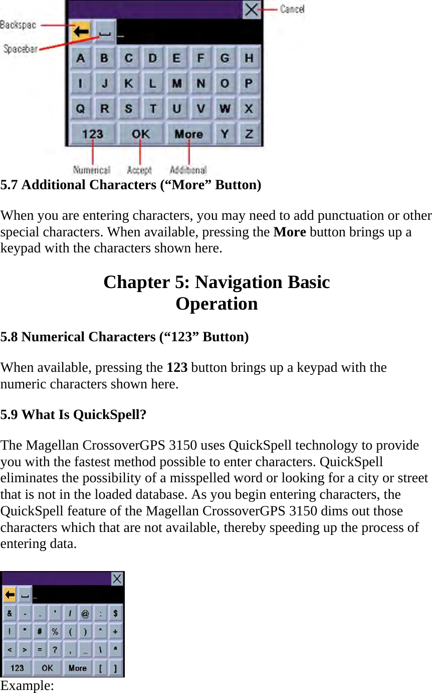  5.7 Additional Characters (“More” Button)  When you are entering characters, you may need to add punctuation or other special characters. When available, pressing the More button brings up a keypad with the characters shown here.  Chapter 5: Navigation Basic  Operation  5.8 Numerical Characters (“123” Button)  When available, pressing the 123 button brings up a keypad with the numeric characters shown here.  5.9 What Is QuickSpell?  The Magellan CrossoverGPS 3150 uses QuickSpell technology to provide you with the fastest method possible to enter characters. QuickSpell eliminates the possibility of a misspelled word or looking for a city or street that is not in the loaded database. As you begin entering characters, the QuickSpell feature of the Magellan CrossoverGPS 3150 dims out those characters which that are not available, thereby speeding up the process of entering data.   Example:  