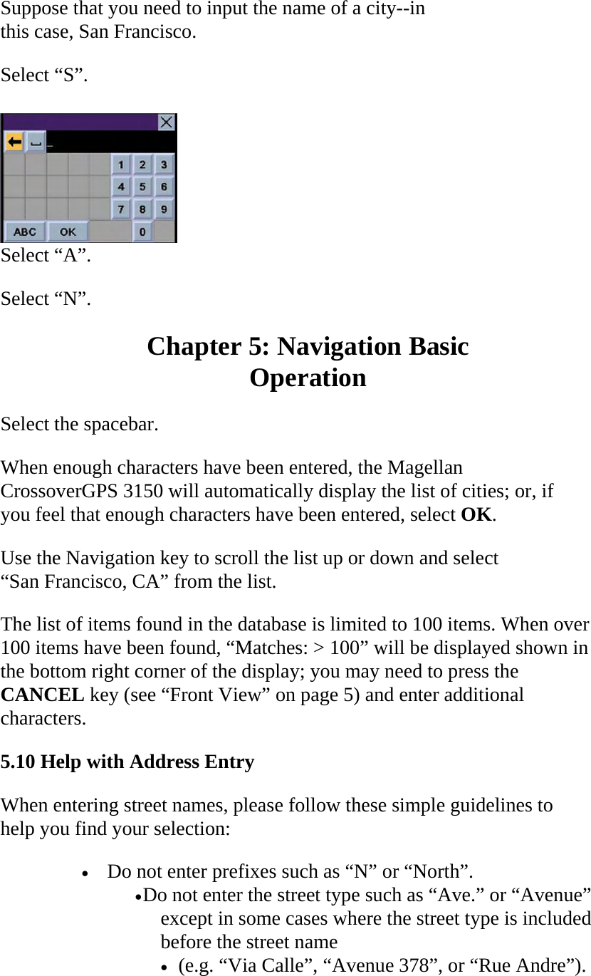Suppose that you need to input the name of a city--in this case, San Francisco.  Select “S”.   Select “A”.  Select “N”.  Chapter 5: Navigation Basic  Operation  Select the spacebar.  When enough characters have been entered, the Magellan CrossoverGPS 3150 will automatically display the list of cities; or, if you feel that enough characters have been entered, select OK.  Use the Navigation key to scroll the list up or down and select “San Francisco, CA” from the list.  The list of items found in the database is limited to 100 items. When over 100 items have been found, “Matches: &gt; 100” will be displayed shown in the bottom right corner of the display; you may need to press the CANCEL key (see “Front View” on page 5) and enter additional characters.  5.10 Help with Address Entry  When entering street names, please follow these simple guidelines to help you find your selection:  • Do not enter prefixes such as “N” or “North”.  • Do not enter the street type such as “Ave.” or “Avenue” except in some cases where the street type is included before the street name  • (e.g. “Via Calle”, “Avenue 378”, or “Rue Andre”).  