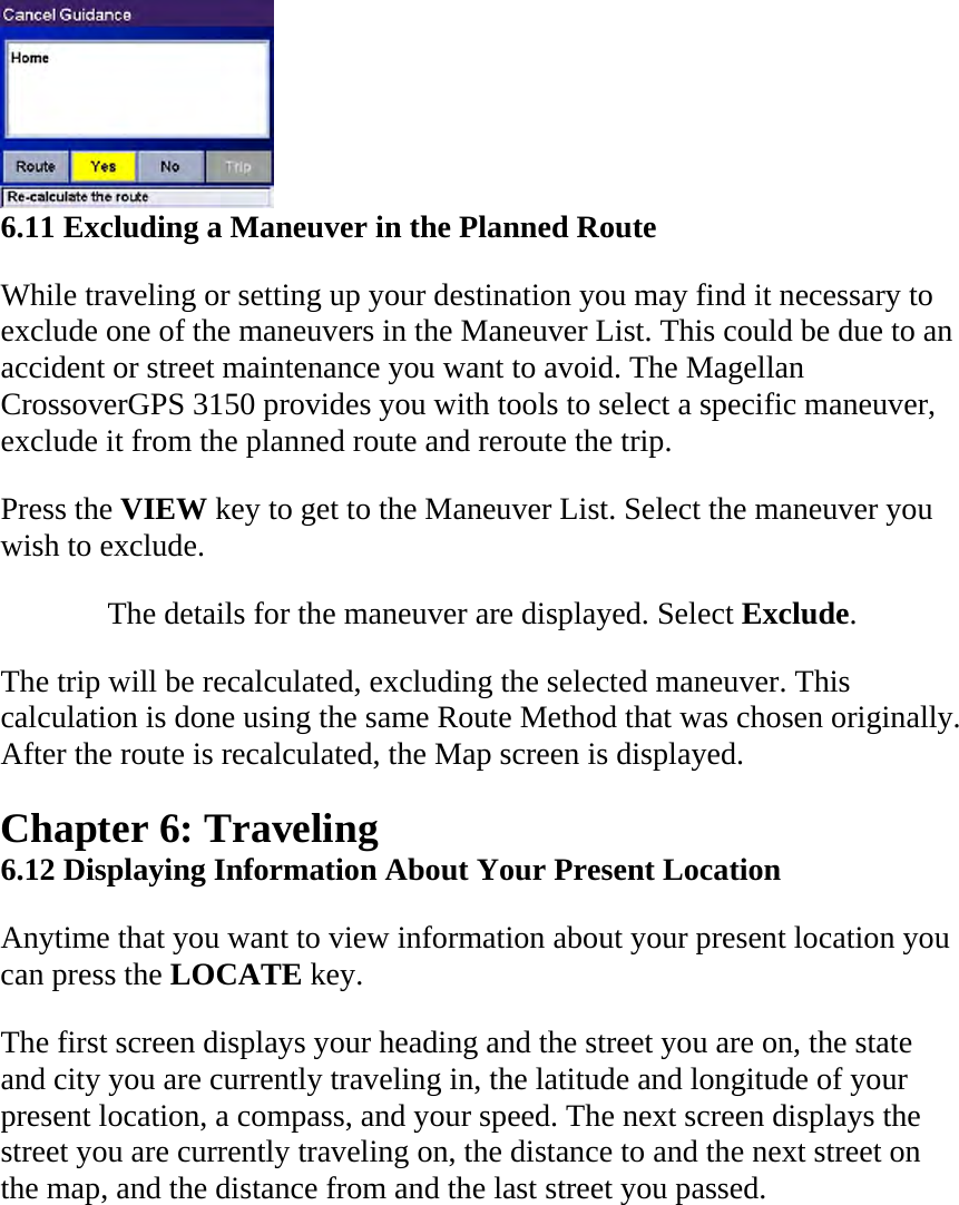  6.11 Excluding a Maneuver in the Planned Route  While traveling or setting up your destination you may find it necessary to exclude one of the maneuvers in the Maneuver List. This could be due to an accident or street maintenance you want to avoid. The Magellan CrossoverGPS 3150 provides you with tools to select a specific maneuver, exclude it from the planned route and reroute the trip.  Press the VIEW key to get to the Maneuver List. Select the maneuver you wish to exclude.  The details for the maneuver are displayed. Select Exclude.  The trip will be recalculated, excluding the selected maneuver. This calculation is done using the same Route Method that was chosen originally. After the route is recalculated, the Map screen is displayed.  Chapter 6: Traveling  6.12 Displaying Information About Your Present Location  Anytime that you want to view information about your present location you can press the LOCATE key.  The first screen displays your heading and the street you are on, the state and city you are currently traveling in, the latitude and longitude of your present location, a compass, and your speed. The next screen displays the street you are currently traveling on, the distance to and the next street on the map, and the distance from and the last street you passed.  