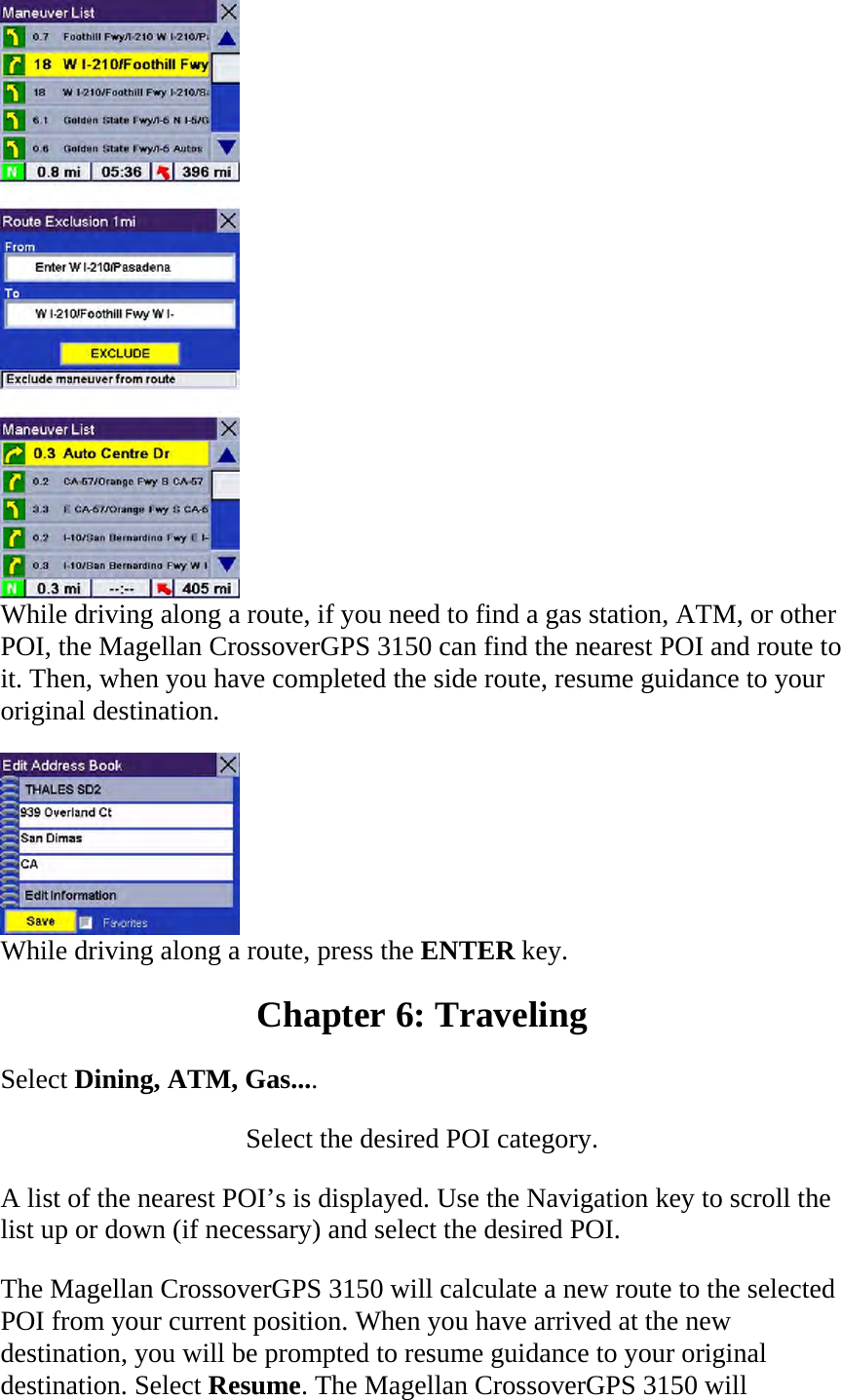  While driving along a route, if you need to find a gas station, ATM, or other POI, the Magellan CrossoverGPS 3150 can find the nearest POI and route to it. Then, when you have completed the side route, resume guidance to your original destination.   While driving along a route, press the ENTER key.  Chapter 6: Traveling  Select Dining, ATM, Gas....  Select the desired POI category.  A list of the nearest POI’s is displayed. Use the Navigation key to scroll the list up or down (if necessary) and select the desired POI.  The Magellan CrossoverGPS 3150 will calculate a new route to the selected POI from your current position. When you have arrived at the new destination, you will be prompted to resume guidance to your original destination. Select Resume. The Magellan CrossoverGPS 3150 will 