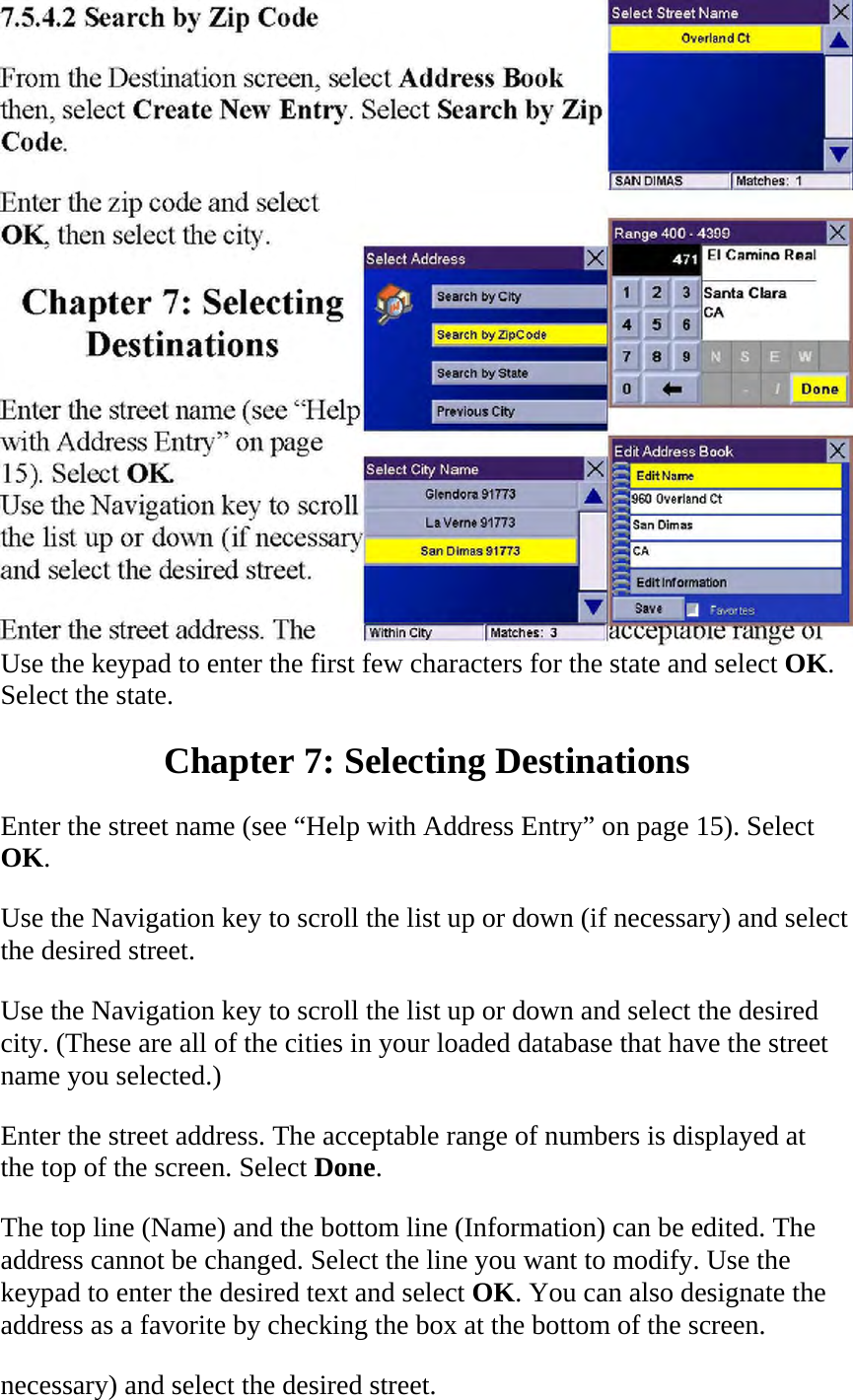  Use the keypad to enter the first few characters for the state and select OK. Select the state.  Chapter 7: Selecting Destinations  Enter the street name (see “Help with Address Entry” on page 15). Select OK.  Use the Navigation key to scroll the list up or down (if necessary) and select the desired street.  Use the Navigation key to scroll the list up or down and select the desired city. (These are all of the cities in your loaded database that have the street name you selected.)  Enter the street address. The acceptable range of numbers is displayed at the top of the screen. Select Done.  The top line (Name) and the bottom line (Information) can be edited. The address cannot be changed. Select the line you want to modify. Use the keypad to enter the desired text and select OK. You can also designate the address as a favorite by checking the box at the bottom of the screen.  necessary) and select the desired street.  