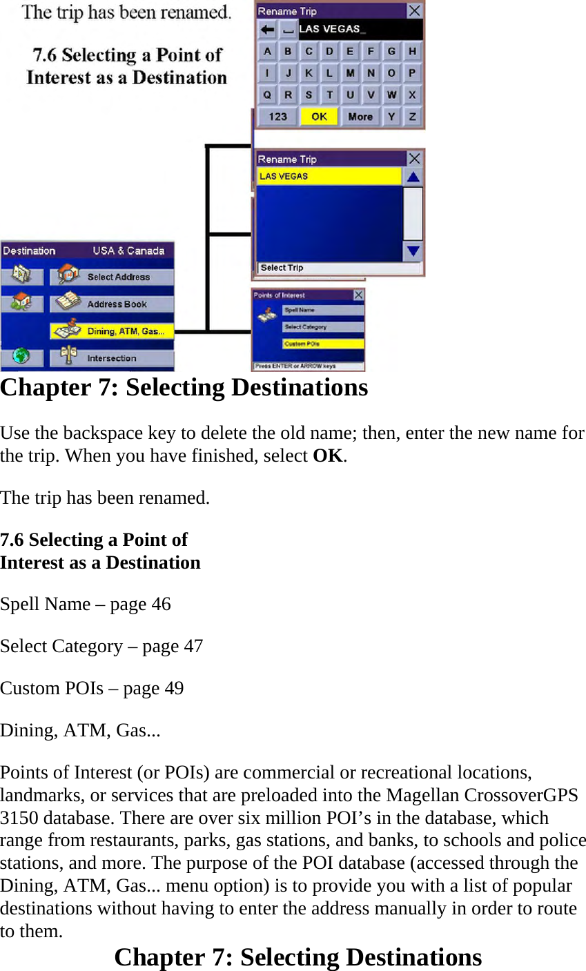  Chapter 7: Selecting Destinations  Use the backspace key to delete the old name; then, enter the new name for the trip. When you have finished, select OK.  The trip has been renamed.  7.6 Selecting a Point of Interest as a Destination  Spell Name – page 46  Select Category – page 47  Custom POIs – page 49  Dining, ATM, Gas...  Points of Interest (or POIs) are commercial or recreational locations, landmarks, or services that are preloaded into the Magellan CrossoverGPS 3150 database. There are over six million POI’s in the database, which range from restaurants, parks, gas stations, and banks, to schools and police stations, and more. The purpose of the POI database (accessed through the Dining, ATM, Gas... menu option) is to provide you with a list of popular destinations without having to enter the address manually in order to route to them.  Chapter 7: Selecting Destinations  