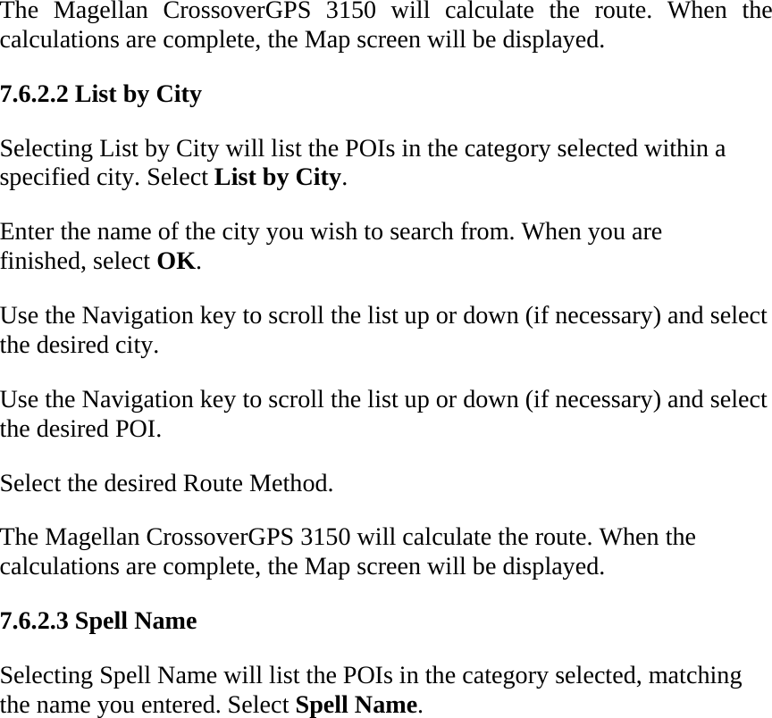 The Magellan CrossoverGPS 3150 will calculate the route. When the calculations are complete, the Map screen will be displayed.  7.6.2.2 List by City  Selecting List by City will list the POIs in the category selected within a specified city. Select List by City.  Enter the name of the city you wish to search from. When you are finished, select OK.  Use the Navigation key to scroll the list up or down (if necessary) and select the desired city.  Use the Navigation key to scroll the list up or down (if necessary) and select the desired POI.  Select the desired Route Method.  The Magellan CrossoverGPS 3150 will calculate the route. When the calculations are complete, the Map screen will be displayed.  7.6.2.3 Spell Name  Selecting Spell Name will list the POIs in the category selected, matching the name you entered. Select Spell Name.  