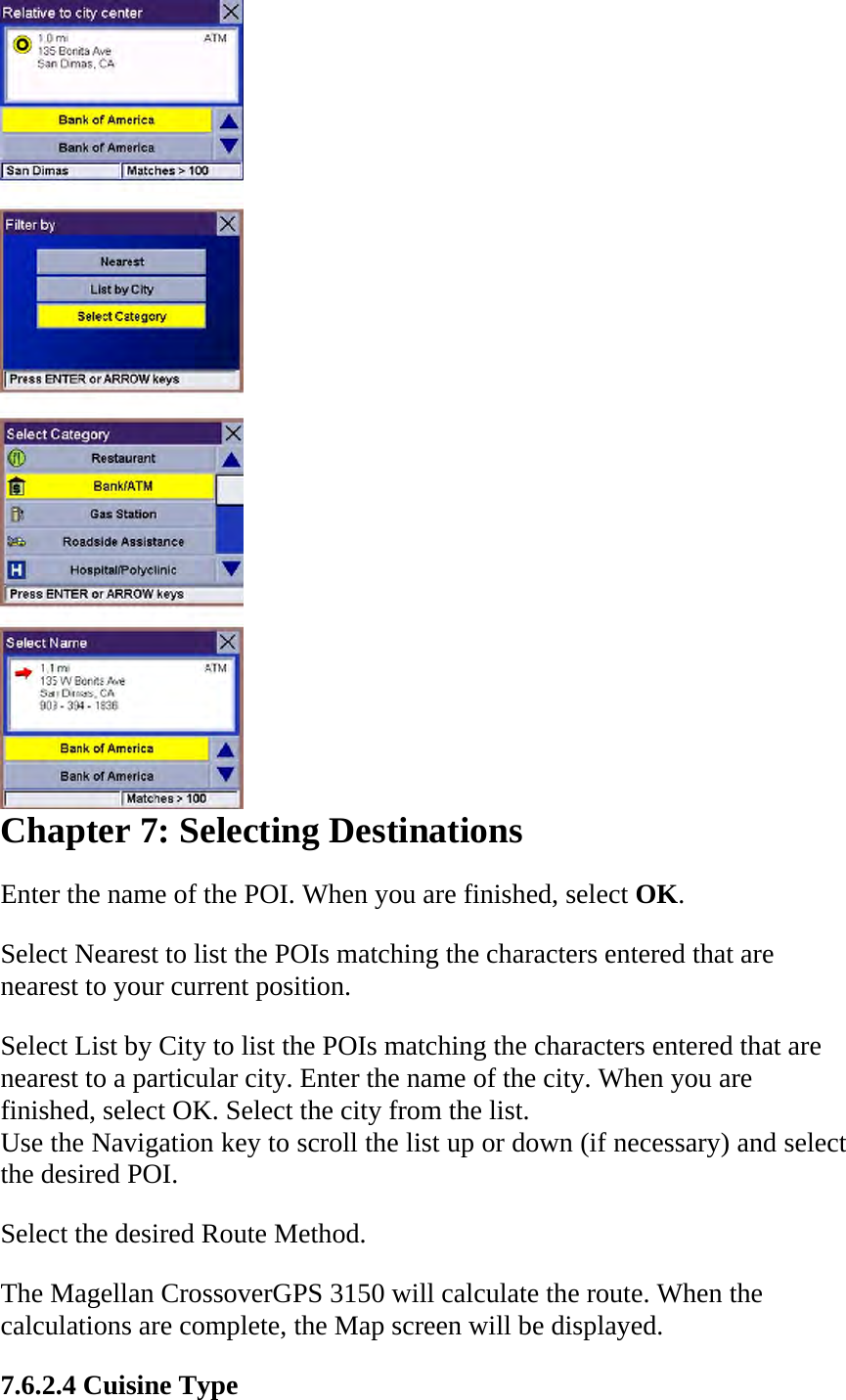  Chapter 7: Selecting Destinations  Enter the name of the POI. When you are finished, select OK.  Select Nearest to list the POIs matching the characters entered that are nearest to your current position.  Select List by City to list the POIs matching the characters entered that are nearest to a particular city. Enter the name of the city. When you are finished, select OK. Select the city from the list.  Use the Navigation key to scroll the list up or down (if necessary) and select the desired POI.  Select the desired Route Method.  The Magellan CrossoverGPS 3150 will calculate the route. When the calculations are complete, the Map screen will be displayed.  7.6.2.4 Cuisine Type  
