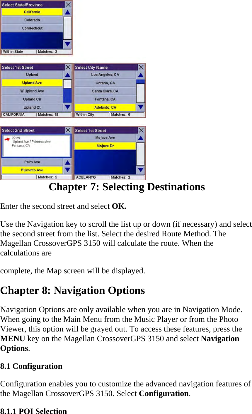 Chapter 7: Selecting Destinations  Enter the second street and select OK.  Use the Navigation key to scroll the list up or down (if necessary) and select the second street from the list. Select the desired Route Method. The Magellan CrossoverGPS 3150 will calculate the route. When the calculations are  complete, the Map screen will be displayed.  Chapter 8: Navigation Options  Navigation Options are only available when you are in Navigation Mode. When going to the Main Menu from the Music Player or from the Photo Viewer, this option will be grayed out. To access these features, press the MENU key on the Magellan CrossoverGPS 3150 and select Navigation Options.  8.1 Configuration  Configuration enables you to customize the advanced navigation features of the Magellan CrossoverGPS 3150. Select Configuration.  8.1.1 POI Selection  