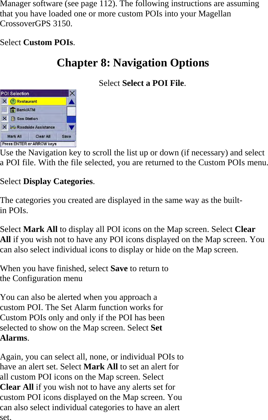 Manager software (see page 112). The following instructions are assuming that you have loaded one or more custom POIs into your Magellan CrossoverGPS 3150.  Select Custom POIs.  Chapter 8: Navigation Options  Select Select a POI File.   Use the Navigation key to scroll the list up or down (if necessary) and select a POI file. With the file selected, you are returned to the Custom POIs menu.  Select Display Categories.  The categories you created are displayed in the same way as the built-in POIs.  Select Mark All to display all POI icons on the Map screen. Select Clear All if you wish not to have any POI icons displayed on the Map screen. You can also select individual icons to display or hide on the Map screen.  When you have finished, select Save to return to the Configuration menu  You can also be alerted when you approach a custom POI. The Set Alarm function works for Custom POIs only and only if the POI has been selected to show on the Map screen. Select Set Alarms.  Again, you can select all, none, or individual POIs to have an alert set. Select Mark All to set an alert for all custom POI icons on the Map screen. Select Clear All if you wish not to have any alerts set for custom POI icons displayed on the Map screen. You can also select individual categories to have an alert set.  