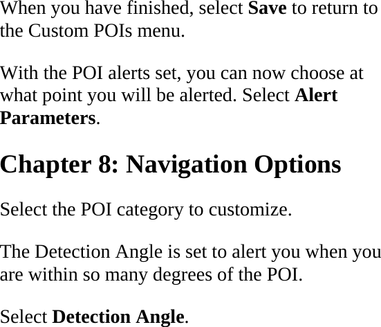 When you have finished, select Save to return to the Custom POIs menu.  With the POI alerts set, you can now choose at what point you will be alerted. Select Alert Parameters.  Chapter 8: Navigation Options  Select the POI category to customize.  The Detection Angle is set to alert you when you are within so many degrees of the POI.  Select Detection Angle.  